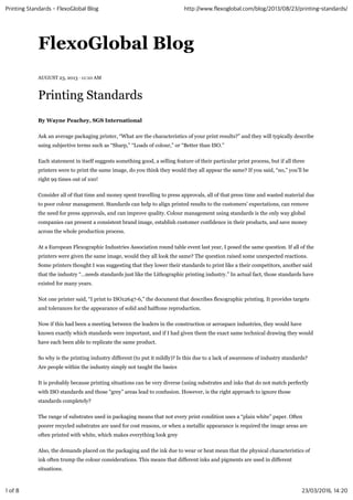 FlexoGlobal Blog
AUGUST 23, 2013 · 11:10 AM
Printing Standards
By Wayne Peachey, SGS International
Ask an average packaging printer, “What are the characteristics of your print results?” and they will typically describe
using subjective terms such as “Sharp,” “Loads of colour,” or “Better than ISO.”
Each statement in itself suggests something good, a selling feature of their particular print process, but if all three
printers were to print the same image, do you think they would they all appear the same? If you said, “no,” you’ll be
right 99 times out of 100!
Consider all of that time and money spent travelling to press approvals, all of that press time and wasted material due
to poor colour management. Standards can help to align printed results to the customers’ expectations, can remove
the need for press approvals, and can improve quality. Colour management using standards is the only way global
companies can present a consistent brand image, establish customer confidence in their products, and save money
across the whole production process.
At a European Flexographic Industries Association round table event last year, I posed the same question. If all of the
printers were given the same image, would they all look the same? The question raised some unexpected reactions.
Some printers thought I was suggesting that they lower their standards to print like a their competitors, another said
that the industry “…needs standards just like the Lithographic printing industry.” In actual fact, those standards have
existed for many years.
Not one printer said, “I print to ISO12647-6,” the document that describes flexographic printing. It provides targets
and tolerances for the appearance of solid and halftone reproduction.
Now if this had been a meeting between the leaders in the construction or aerospace industries, they would have
known exactly which standards were important, and if I had given them the exact same technical drawing they would
have each been able to replicate the same product.
So why is the printing industry different (to put it mildly)? Is this due to a lack of awareness of industry standards?
Are people within the industry simply not taught the basics
It is probably because printing situations can be very diverse (using substrates and inks that do not match perfectly
with ISO standards and those “grey” areas lead to confusion. However, is the right approach to ignore those
standards completely?
The range of substrates used in packaging means that not every print condition uses a “plain white” paper. Often
poorer recycled substrates are used for cost reasons, or when a metallic appearance is required the image areas are
often printed with white, which makes everything look grey
Also, the demands placed on the packaging and the ink due to wear or heat mean that the physical characteristics of
ink often trump the colour considerations. This means that different inks and pigments are used in different
situations.
Printing Standards - FlexoGlobal Blog http://www.flexoglobal.com/blog/2013/08/23/printing-standards/
1 of 8 23/03/2016, 14:20
 