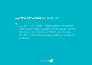 SUSTAINABLE RECRUITMENT
ALLEN & YORK’s Waste & Recycling team have expertise
across a huge variety of disciplines and at all levels. Whether
recruiting for a Development Director or Sales Assistant,
they offer great industry knowledge and source outstanding
candidates.
WASTE & RECYCLING RECRUITMENT
“
“
 
