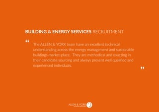 SUSTAINABLE RECRUITMENT
The ALLEN & YORK team have an excellent technical
understanding across the energy management and sustainable
buildings market-place. They are methodical and exacting in
their candidate sourcing and always present well qualified and
experienced individuals.
BUILDING & ENERGY SERVICES RECRUITMENT
“
“
 
