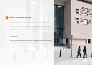 BUILDING & ENERGY SERVICES RECRUITMENT
The past decade has seen the Building & Energy Services jobs market mature significantly, with the
efficient use of energy taking its place as an important consideration across many global businesses.
As legislative requirements around the energyefficiencyofbuildings and organisations are tightened
and the cost of energy continues to rise, high-quality energy services professionals are increasingly
in demand within a growing energy management jobs market.
KEY DISCIPLINES
Building Sustainability, Low Carbon Design, Energy Engineering, Energy Efficiency Consultancy,
Energy Management, Low Carbon Products, Energy Sales & Procurement
SUSTAINABLE RECRUITMENT
 