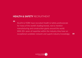 SUSTAINABLE RECRUITMENT
ALLEN & YORK have recruited Health & Safety professionals
for many of the world’s leading brands, not to mention
manufacturing and construction giants around the world.
With 20+ years of expertise within the industry they have an
exceptional candidate network and superb industry knowledge.
HEALTH & SAFETY RECRUITMENT
“
“
 