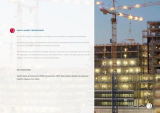 HEALTH & SAFETY RECRUITMENT
From SME to global conglomerates, the welfare of your workforce is of paramount importance.
Increased productivity, reduced absences and an enhanced reputation are just some of the benefits
that world class health and safety recruitment can provide.
With industry recovering from the global recession, businesses are recognising more than ever
the importance of employee well-being to their performance. Health and Safety jobs are and will
continue to be at the heart of any successful organisation.
KEY DISCIPLINES
Health, Safety & Environment (HSE), Construction, CDM, Risk & Safety, Quality, Occupational
Health & Hygiene, Fire Safety
HEALTH & SAFETY
SUSTAINABLE RECRUITMENT
 