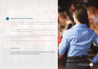 CORPORATE SUSTAINABILITY RECRUITMENT
The landscape in which global businesses operate and how they see their part in society is changing
rapidly. Consumers, partner businesses and investors all have expectations in terms of corporate
responsibility (CR).
ALLEN & YORK’s dedicated Corporate team are continually successful in finding solutions to our
clients’ unique sustainability recruitment challenges.
Our understanding of the intricacies of these skillsets and how they often overlap is critical to our
success and a key part of the ALLEN & YORK service offering.
We bring over 20 years of market knowledge and a global talent network to each assignment.
KEY DISCIPLINES
CSR & Sustainability, Social & Community, ESG & SRI, Environmental Management, Sustainable
Supply Chain, Communications, Governance and Public Affairs
SUSTAINABLE RECRUITMENT
RPORATE RECRUITMENT
 