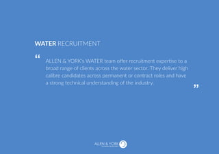 ALLEN & YORK’s WATER team offer recruitment expertise to a
broad range of clients across the water sector. They deliver high
calibre candidates across permanent or contract roles and have
a strong technical understanding of the industry.
WATER RECRUITMENT
“
“
SUSTAINABLE RECRUITMENT
 