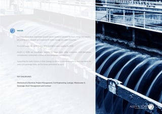 WATER
Growing urbanisation, population growth and an increased demand for food, energy and industry,
are putting extra pressure on companies to better manage our water resources.
At current usage, the world faces a 40% shortfall in water supplies by 2030.
ALLEN & YORK are recruitment partners for major water utility companies, multi-disciplinary
consultancies, construction contractors and equipment manufacturers.
Supporting the water industry in their strategy to deliver a sustainable cycle to meet our needs for
water and sewerage today, and for future generations to come.
KEY DISCIPLINES
Mechanical & Electrical, Project Management, Civil Engineering, Leakage, Wastewater &
Sewerage, Asset Management and Contract
SUSTAINABLE RECRUITMENT
HEALTH & SAFETY
 