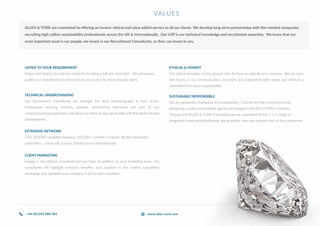 TECHNICAL UNDERSTANDING
Our Recruitment Consultants are amongst the most knowledgeable in their sector.
Continuous learning, industry updates, professional interviews are part of our
company training programme and allow our teams to stay up-to-date with the latest industry
developments.
LISTEN TO YOUR REQUIREMENT
Expert matching in recruitment comes from taking a full and clear brief. We will always
qualify your requirement in full to ensure we source the most relevant talent.
EXTENSIVE NETWORK
Over 200,000 candidate database, 100,000+ LinkedIn Contacts, 80,000 newsletter
subscribers - across UK, Europe, Middle East & internationally.
CLIENT MARKETING
Engage a recruitment consultant and you have an addition to your marketing team. Our
consultants will highlight company benefits, your position in the market, competitor
advantage and represent your company in full to each candidate.
SUSTAINABLY RESPONSIBLE
We are passionate champions for sustainability. Concern for the environment and
promoting a wider sustainability agenda are integral to ALLEN & YORK’s activities.
Through the ALLEN & YORK Foundation we are committed to the 1-1-1 model of
integrated corporate philanthropy; giving profits, time and services back to the community.
VALUES
ETHICAL & HONEST
Our ethical principles set the ground rules for how we operate as a company. We are open
and honest in our communication, deal fairly and respectfully with others and maintain a
commitment to social responsibility.
ALLEN & YORK are committed to offering an honest, ethical and value added service to all our clients. We develop long-term partnerships with like-minded companies,
recruiting high calibre sustainability professionals across the UK & internationally. Our USP is our technical knowledge and recruitment expertise. We know that our
most important asset is our people, we invest in our Recruitment Consultants, so they can invest in you.
+44 (0)1202 888 986 www.allen-york.com
 