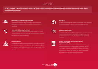 PERMANENT CONTINGENCY RECRUITMENT
Comprehensive technical search accessing our global network of
specialists in the markets we serve, undertaken by sector specific
consultants.
RESEARCH
Our dedicated research team support our consultants across all services,
they are also available for specific research and mapping projects.
MANAGED ADVERTISING
Allow us to design and manage your advertisements for maximum effect.
Media selection and response handling are managed by our sector
specialists who provide you with the most appropriate shortlisted
candidates.
RETAINED SEARCH
For executive, senior or targeted positions there is no better way to reach
your intended audience. ALLEN & YORK have the network, expertise
and reputation to find and present your role to the right people, in the
right way.
PAYROLL SOLUTIONS & RECRUITMENT PROCESS
OUTSOURCING (RPO)
Fully outsourced permanent, contract and temporary recruitment
solutionsincorporatingallofALLEN&YORK’sexpertise. Weoffer
a full analysis of your existing recruitment capability, technology
and end-to-end process to identify and exploit improvement
technologies using the latest systems and techniques.
Sourcing supported by payroll and management of PAYE and Limited
company workers. This service covers all contract types from temporary
and contracts, to interim management.
TEMPORARY & CONTRACTING STAFF
SERVICES
ALLEN & YORK offer a full suite of recruitment services. We provide a perfect combination of specialist knowledge and appropriate methodology to partner with an
organisation and deliver results.
SUSTAINABLE RECRUITMENT
 