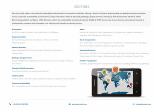 SECTORS
We source high calibre international sustainability professionals for companies worldwide, offering a blend of technical understanding and global recruitment expertise
across; Corporate Sustainability, Environment, Energy Generation, Waste & Recycling, Building & Energy Services, Planning & Built Environment, Health & Safety,
Rail & Transportation and Water. With 20+ years within the sustainability recruitment industry, ALLEN & YORK have access to an extensive international network of
professionals, combined with a bespoke, cost effective and friendly recruitment service.
Environment
EIA/ESIA, Ecology, Air/Noise, Land Quality, Water, Due Diligence
Energy Generation
Renewable Energy, Power & Transmission, Finance & Investment,
Market Regulation
Waste & Recycling
Waste Management, EfW, Recycling, Waste Engineering, Hazardous &
Organic Waste
Building & Energy Services
Energy Management, Energy Efficiency Consultancy, Low Carbon Design & Products,
Procurement
Planning & Built Environment
Town Planning, Design, Surveying and Architecture
Health & Safety
Health & Safety, HSE, Risk & Safety, Quality, Fire Safety, Occupational Health & Hygiene
Corporate Sustainability
CSR, Sustainability, Social, Community, ESG, SRI, Supply Chain, Governance
Water
Mechanical & Electrical, Project Management, Civil Engineering, Leakage, Wastewater &
Sewerage, Asset Management and Contract
Rail & Transportation
R&T Construction, Commercial Management, Electrification & Plant, Automation, Signalling &
Telecommunications, Operations, Engineering and Consulting
Professional Services
Accountancy & Finance, HR & Internal Recruitment, Information Technology, Sales & Marketing,
Administration & Office Support, Warehousing & Logistics, Procurement & Supply Chain.
Facilities Management
Facilities & Estate Management, Hard Services, Soft Services, Building Maintenance Engineering.
+44 (0)1202 888 986 info@allen-york.comwww.allen-york.com
 