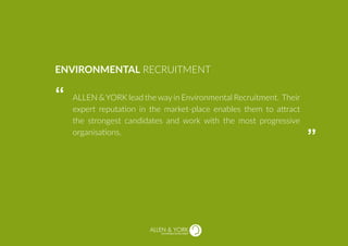 SUSTAINABLE RECRUITMENT
ALLEN &YORK lead the way in Environmental Recruitment. Their
expert reputation in the market-place enables them to attract
the strongest candidates and work with the most progressive
organisations.
ENVIRONMENTAL RECRUITMENT
“
“
 