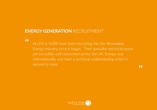 SUSTAINABLE RECRUITMENT
ALLEN & YORK have been recruiting into the Renewable
Energy industry since it began. Their specialist technical teams
are incredibly well networked across the UK, Europe and
internationally, and have a technical understanding which is
second to none.
ENERGY GENERATION RECRUITMENT
“
“
 