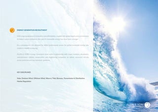 ENERGY GENERATION RECRUITMENT
With ongoing advances in innovation and affordability, coupledwith global targets and commitments
to reduce carbon emissions, the case for renewable energy has never been stronger.
As a consequence, the demand for skilled professionals across the global renewable energy jobs
market is steadily increasing.
ALLEN & YORK’s Energy Generation team work in partnership with; major investors, developers,
manufacturers, utilities, construction and engineering companies, to deliver successful recruits
across technical and non-technical positions.
KEY DISCIPLINES
Solar, Onshore Wind, Offshore Wind, Wave & Tidal, Biomass, Transmission & Distribution,
Market Regulation
ENERGY GENERATION
SUSTAINABLE RECRUITMENT
 