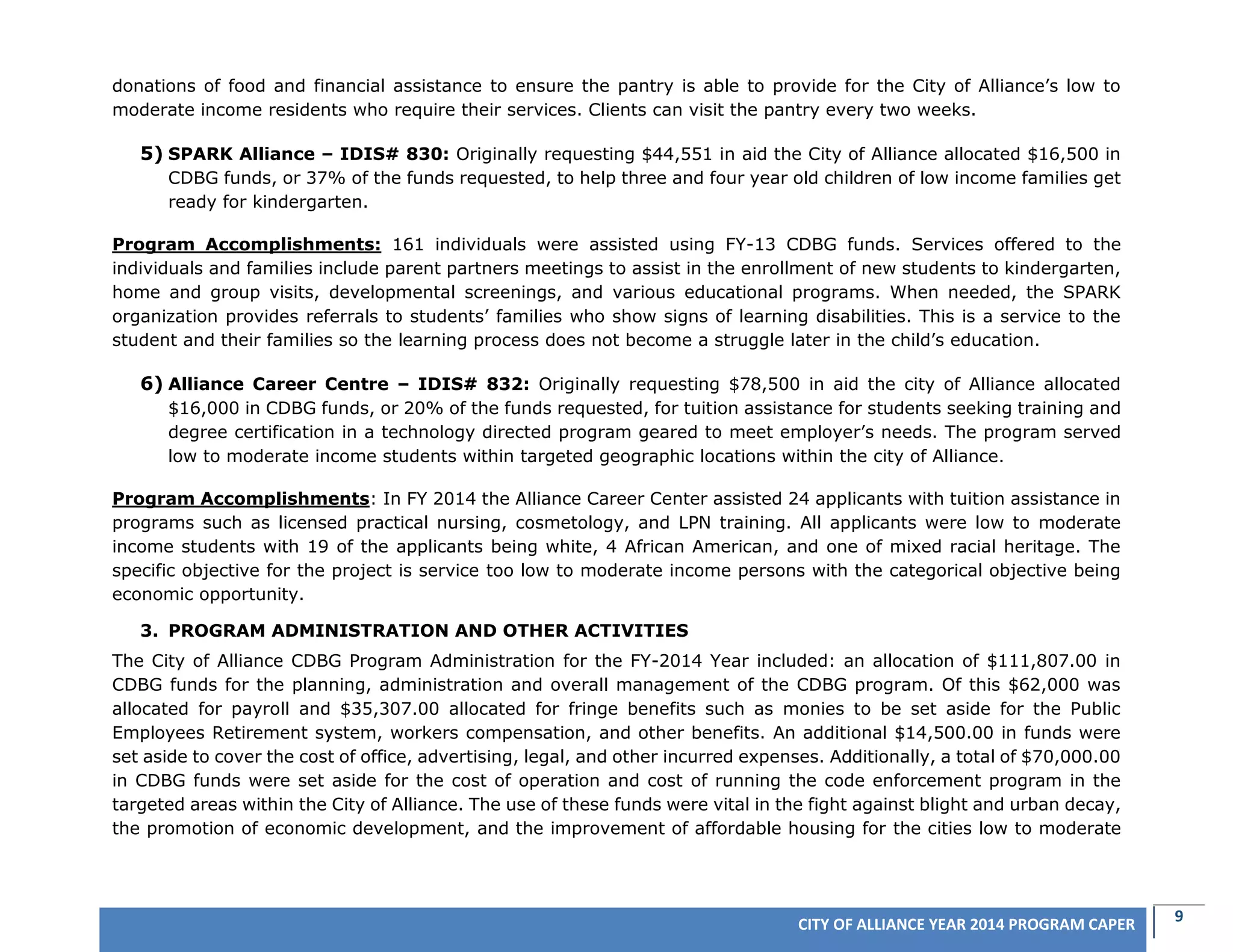 9CITY OF ALLIANCE YEAR 2014 PROGRAM CAPER
donations of food and financial assistance to ensure the pantry is able to provide for the City of Alliance’s low to
moderate income residents who require their services. Clients can visit the pantry every two weeks.
5) SPARK Alliance – IDIS# 830: Originally requesting $44,551 in aid the City of Alliance allocated $16,500 in
CDBG funds, or 37% of the funds requested, to help three and four year old children of low income families get
ready for kindergarten.
Program Accomplishments: 161 individuals were assisted using FY-13 CDBG funds. Services offered to the
individuals and families include parent partners meetings to assist in the enrollment of new students to kindergarten,
home and group visits, developmental screenings, and various educational programs. When needed, the SPARK
organization provides referrals to students’ families who show signs of learning disabilities. This is a service to the
student and their families so the learning process does not become a struggle later in the child’s education.
6) Alliance Career Centre – IDIS# 832: Originally requesting $78,500 in aid the city of Alliance allocated
$16,000 in CDBG funds, or 20% of the funds requested, for tuition assistance for students seeking training and
degree certification in a technology directed program geared to meet employer’s needs. The program served
low to moderate income students within targeted geographic locations within the city of Alliance.
Program Accomplishments: In FY 2014 the Alliance Career Center assisted 24 applicants with tuition assistance in
programs such as licensed practical nursing, cosmetology, and LPN training. All applicants were low to moderate
income students with 19 of the applicants being white, 4 African American, and one of mixed racial heritage. The
specific objective for the project is service too low to moderate income persons with the categorical objective being
economic opportunity.
3. PROGRAM ADMINISTRATION AND OTHER ACTIVITIES
The City of Alliance CDBG Program Administration for the FY-2014 Year included: an allocation of $111,807.00 in
CDBG funds for the planning, administration and overall management of the CDBG program. Of this $62,000 was
allocated for payroll and $35,307.00 allocated for fringe benefits such as monies to be set aside for the Public
Employees Retirement system, workers compensation, and other benefits. An additional $14,500.00 in funds were
set aside to cover the cost of office, advertising, legal, and other incurred expenses. Additionally, a total of $70,000.00
in CDBG funds were set aside for the cost of operation and cost of running the code enforcement program in the
targeted areas within the City of Alliance. The use of these funds were vital in the fight against blight and urban decay,
the promotion of economic development, and the improvement of affordable housing for the cities low to moderate
 