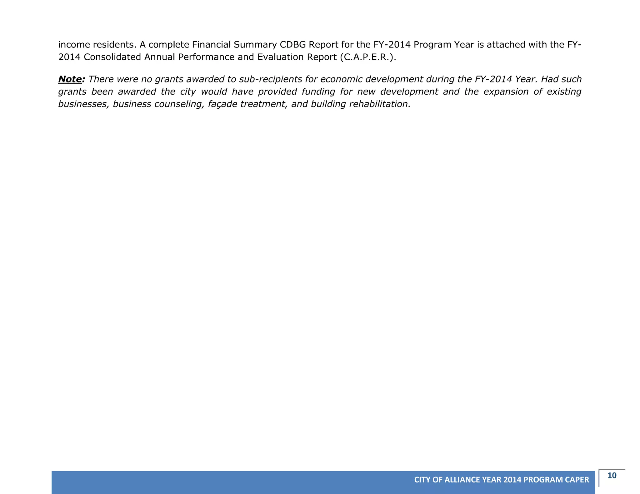 10CITY OF ALLIANCE YEAR 2014 PROGRAM CAPER
income residents. A complete Financial Summary CDBG Report for the FY-2014 Program Year is attached with the FY-
2014 Consolidated Annual Performance and Evaluation Report (C.A.P.E.R.).
Note: There were no grants awarded to sub-recipients for economic development during the FY-2014 Year. Had such
grants been awarded the city would have provided funding for new development and the expansion of existing
businesses, business counseling, façade treatment, and building rehabilitation.
 