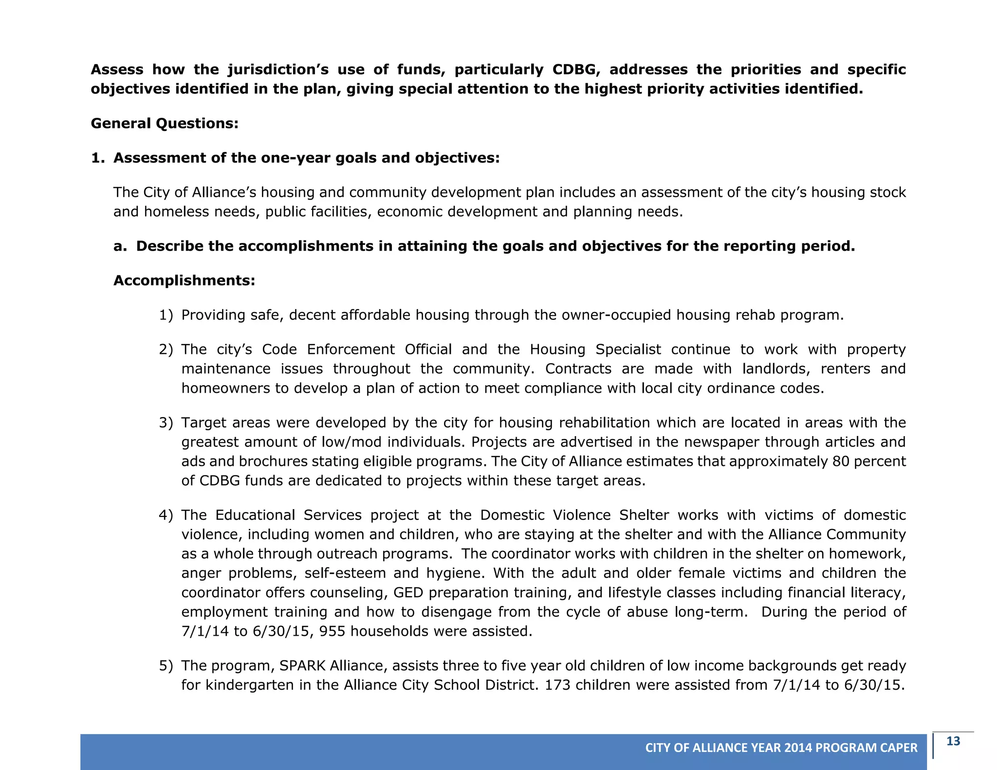 13CITY OF ALLIANCE YEAR 2014 PROGRAM CAPER
Assess how the jurisdiction’s use of funds, particularly CDBG, addresses the priorities and specific
objectives identified in the plan, giving special attention to the highest priority activities identified.
General Questions:
1. Assessment of the one-year goals and objectives:
The City of Alliance’s housing and community development plan includes an assessment of the city’s housing stock
and homeless needs, public facilities, economic development and planning needs.
a. Describe the accomplishments in attaining the goals and objectives for the reporting period.
Accomplishments:
1) Providing safe, decent affordable housing through the owner-occupied housing rehab program.
2) The city’s Code Enforcement Official and the Housing Specialist continue to work with property
maintenance issues throughout the community. Contracts are made with landlords, renters and
homeowners to develop a plan of action to meet compliance with local city ordinance codes.
3) Target areas were developed by the city for housing rehabilitation which are located in areas with the
greatest amount of low/mod individuals. Projects are advertised in the newspaper through articles and
ads and brochures stating eligible programs. The City of Alliance estimates that approximately 80 percent
of CDBG funds are dedicated to projects within these target areas.
4) The Educational Services project at the Domestic Violence Shelter works with victims of domestic
violence, including women and children, who are staying at the shelter and with the Alliance Community
as a whole through outreach programs. The coordinator works with children in the shelter on homework,
anger problems, self-esteem and hygiene. With the adult and older female victims and children the
coordinator offers counseling, GED preparation training, and lifestyle classes including financial literacy,
employment training and how to disengage from the cycle of abuse long-term. During the period of
7/1/14 to 6/30/15, 955 households were assisted.
5) The program, SPARK Alliance, assists three to five year old children of low income backgrounds get ready
for kindergarten in the Alliance City School District. 173 children were assisted from 7/1/14 to 6/30/15.
 