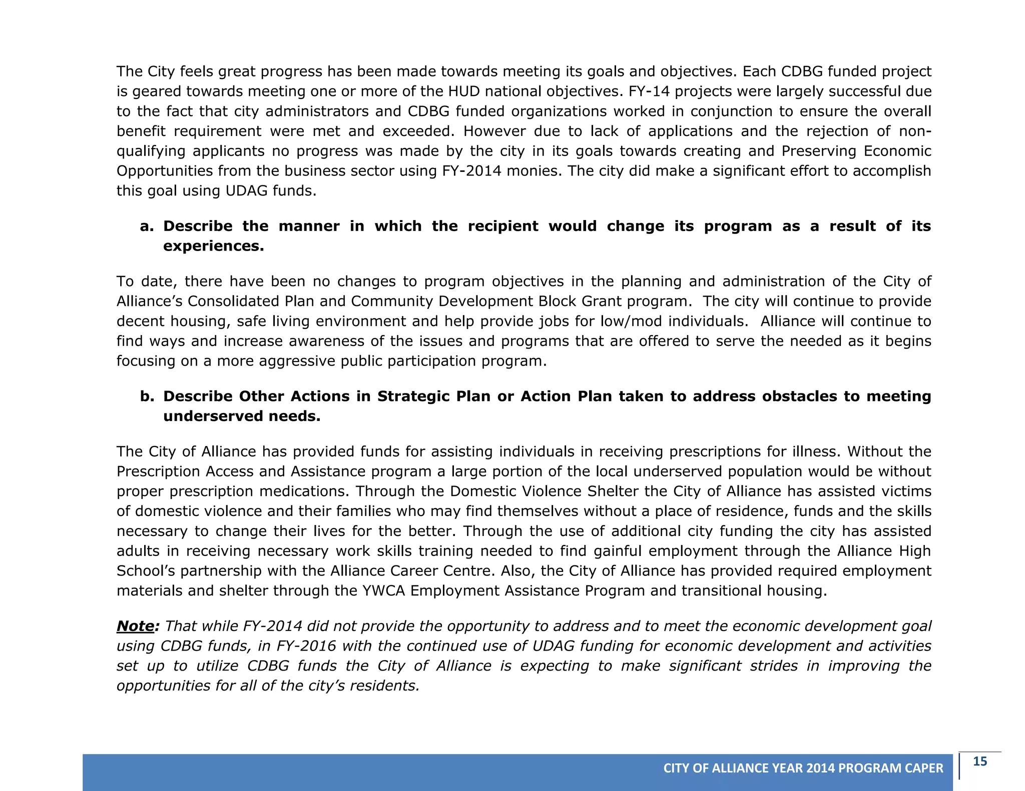 15CITY OF ALLIANCE YEAR 2014 PROGRAM CAPER
The City feels great progress has been made towards meeting its goals and objectives. Each CDBG funded project
is geared towards meeting one or more of the HUD national objectives. FY-14 projects were largely successful due
to the fact that city administrators and CDBG funded organizations worked in conjunction to ensure the overall
benefit requirement were met and exceeded. However due to lack of applications and the rejection of non-
qualifying applicants no progress was made by the city in its goals towards creating and Preserving Economic
Opportunities from the business sector using FY-2014 monies. The city did make a significant effort to accomplish
this goal using UDAG funds.
a. Describe the manner in which the recipient would change its program as a result of its
experiences.
To date, there have been no changes to program objectives in the planning and administration of the City of
Alliance’s Consolidated Plan and Community Development Block Grant program. The city will continue to provide
decent housing, safe living environment and help provide jobs for low/mod individuals. Alliance will continue to
find ways and increase awareness of the issues and programs that are offered to serve the needed as it begins
focusing on a more aggressive public participation program.
b. Describe Other Actions in Strategic Plan or Action Plan taken to address obstacles to meeting
underserved needs.
The City of Alliance has provided funds for assisting individuals in receiving prescriptions for illness. Without the
Prescription Access and Assistance program a large portion of the local underserved population would be without
proper prescription medications. Through the Domestic Violence Shelter the City of Alliance has assisted victims
of domestic violence and their families who may find themselves without a place of residence, funds and the skills
necessary to change their lives for the better. Through the use of additional city funding the city has assisted
adults in receiving necessary work skills training needed to find gainful employment through the Alliance High
School’s partnership with the Alliance Career Centre. Also, the City of Alliance has provided required employment
materials and shelter through the YWCA Employment Assistance Program and transitional housing.
Note: That while FY-2014 did not provide the opportunity to address and to meet the economic development goal
using CDBG funds, in FY-2016 with the continued use of UDAG funding for economic development and activities
set up to utilize CDBG funds the City of Alliance is expecting to make significant strides in improving the
opportunities for all of the city’s residents.
 