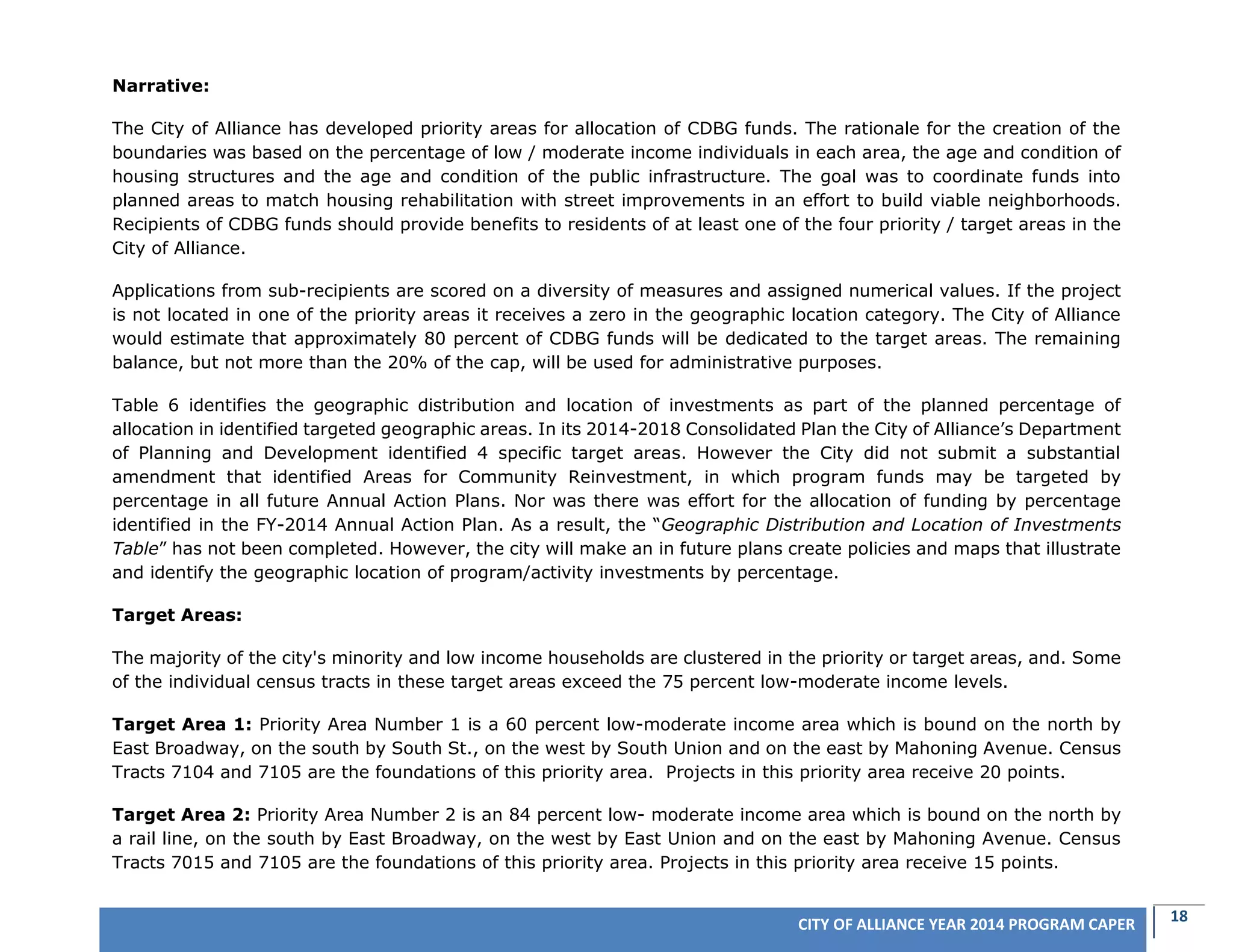 18CITY OF ALLIANCE YEAR 2014 PROGRAM CAPER
Narrative:
The City of Alliance has developed priority areas for allocation of CDBG funds. The rationale for the creation of the
boundaries was based on the percentage of low / moderate income individuals in each area, the age and condition of
housing structures and the age and condition of the public infrastructure. The goal was to coordinate funds into
planned areas to match housing rehabilitation with street improvements in an effort to build viable neighborhoods.
Recipients of CDBG funds should provide benefits to residents of at least one of the four priority / target areas in the
City of Alliance.
Applications from sub-recipients are scored on a diversity of measures and assigned numerical values. If the project
is not located in one of the priority areas it receives a zero in the geographic location category. The City of Alliance
would estimate that approximately 80 percent of CDBG funds will be dedicated to the target areas. The remaining
balance, but not more than the 20% of the cap, will be used for administrative purposes.
Table 6 identifies the geographic distribution and location of investments as part of the planned percentage of
allocation in identified targeted geographic areas. In its 2014-2018 Consolidated Plan the City of Alliance’s Department
of Planning and Development identified 4 specific target areas. However the City did not submit a substantial
amendment that identified Areas for Community Reinvestment, in which program funds may be targeted by
percentage in all future Annual Action Plans. Nor was there was effort for the allocation of funding by percentage
identified in the FY-2014 Annual Action Plan. As a result, the “Geographic Distribution and Location of Investments
Table” has not been completed. However, the city will make an in future plans create policies and maps that illustrate
and identify the geographic location of program/activity investments by percentage.
Target Areas:
The majority of the city's minority and low income households are clustered in the priority or target areas, and. Some
of the individual census tracts in these target areas exceed the 75 percent low-moderate income levels.
Target Area 1: Priority Area Number 1 is a 60 percent low-moderate income area which is bound on the north by
East Broadway, on the south by South St., on the west by South Union and on the east by Mahoning Avenue. Census
Tracts 7104 and 7105 are the foundations of this priority area. Projects in this priority area receive 20 points.
Target Area 2: Priority Area Number 2 is an 84 percent low- moderate income area which is bound on the north by
a rail line, on the south by East Broadway, on the west by East Union and on the east by Mahoning Avenue. Census
Tracts 7015 and 7105 are the foundations of this priority area. Projects in this priority area receive 15 points.
 