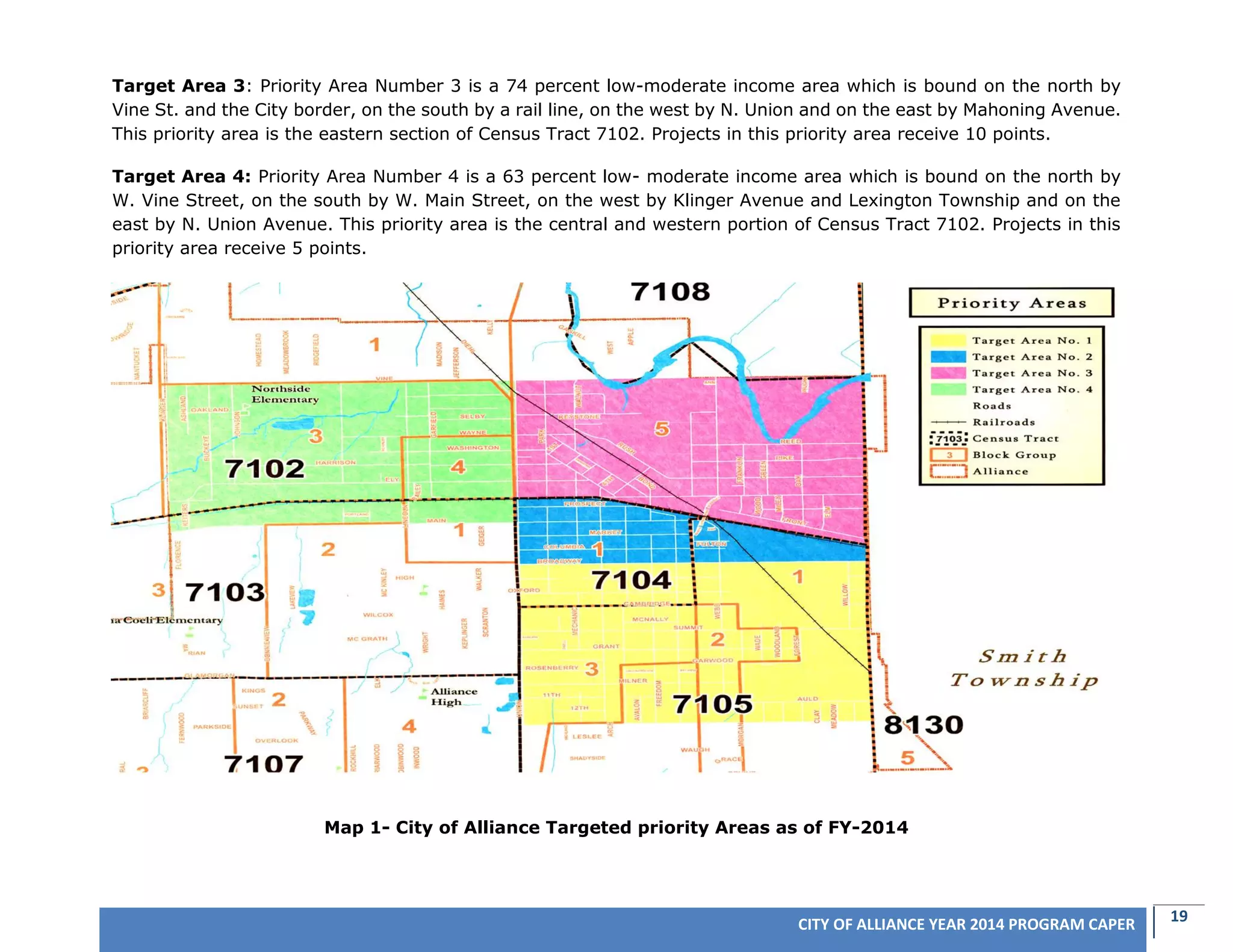 19CITY OF ALLIANCE YEAR 2014 PROGRAM CAPER
Target Area 3: Priority Area Number 3 is a 74 percent low-moderate income area which is bound on the north by
Vine St. and the City border, on the south by a rail line, on the west by N. Union and on the east by Mahoning Avenue.
This priority area is the eastern section of Census Tract 7102. Projects in this priority area receive 10 points.
Target Area 4: Priority Area Number 4 is a 63 percent low- moderate income area which is bound on the north by
W. Vine Street, on the south by W. Main Street, on the west by Klinger Avenue and Lexington Township and on the
east by N. Union Avenue. This priority area is the central and western portion of Census Tract 7102. Projects in this
priority area receive 5 points.
Map 1- City of Alliance Targeted priority Areas as of FY-2014
 