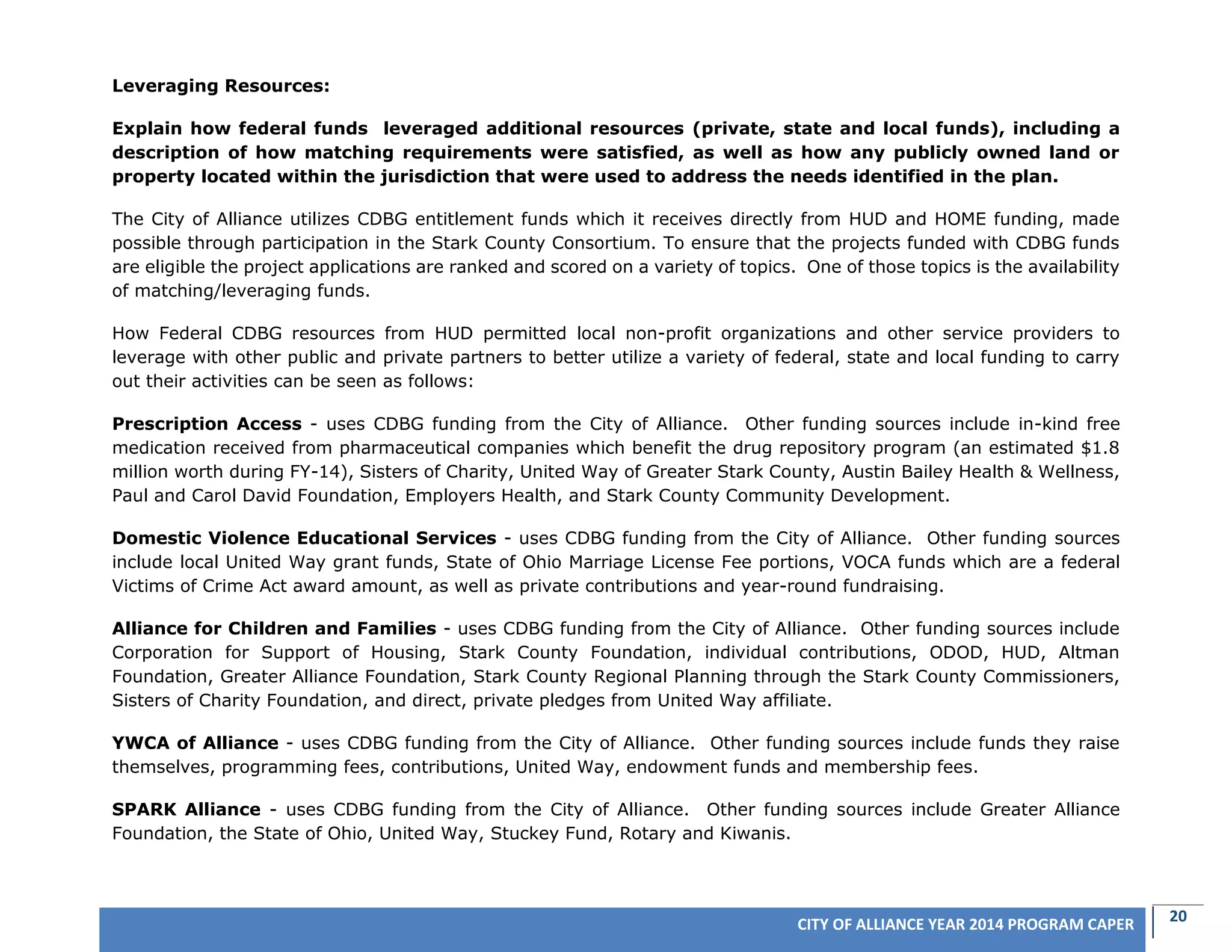 20CITY OF ALLIANCE YEAR 2014 PROGRAM CAPER
Leveraging Resources:
Explain how federal funds leveraged additional resources (private, state and local funds), including a
description of how matching requirements were satisfied, as well as how any publicly owned land or
property located within the jurisdiction that were used to address the needs identified in the plan.
The City of Alliance utilizes CDBG entitlement funds which it receives directly from HUD and HOME funding, made
possible through participation in the Stark County Consortium. To ensure that the projects funded with CDBG funds
are eligible the project applications are ranked and scored on a variety of topics. One of those topics is the availability
of matching/leveraging funds.
How Federal CDBG resources from HUD permitted local non-profit organizations and other service providers to
leverage with other public and private partners to better utilize a variety of federal, state and local funding to carry
out their activities can be seen as follows:
Prescription Access - uses CDBG funding from the City of Alliance. Other funding sources include in-kind free
medication received from pharmaceutical companies which benefit the drug repository program (an estimated $1.8
million worth during FY-14), Sisters of Charity, United Way of Greater Stark County, Austin Bailey Health & Wellness,
Paul and Carol David Foundation, Employers Health, and Stark County Community Development.
Domestic Violence Educational Services - uses CDBG funding from the City of Alliance. Other funding sources
include local United Way grant funds, State of Ohio Marriage License Fee portions, VOCA funds which are a federal
Victims of Crime Act award amount, as well as private contributions and year-round fundraising.
Alliance for Children and Families - uses CDBG funding from the City of Alliance. Other funding sources include
Corporation for Support of Housing, Stark County Foundation, individual contributions, ODOD, HUD, Altman
Foundation, Greater Alliance Foundation, Stark County Regional Planning through the Stark County Commissioners,
Sisters of Charity Foundation, and direct, private pledges from United Way affiliate.
YWCA of Alliance - uses CDBG funding from the City of Alliance. Other funding sources include funds they raise
themselves, programming fees, contributions, United Way, endowment funds and membership fees.
SPARK Alliance - uses CDBG funding from the City of Alliance. Other funding sources include Greater Alliance
Foundation, the State of Ohio, United Way, Stuckey Fund, Rotary and Kiwanis.
 