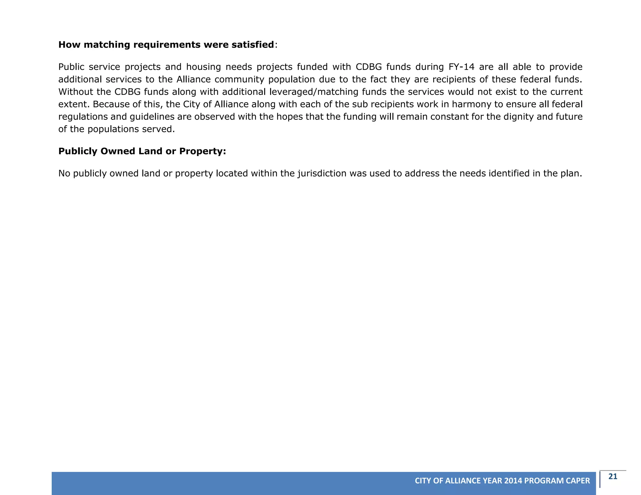 21CITY OF ALLIANCE YEAR 2014 PROGRAM CAPER
How matching requirements were satisfied:
Public service projects and housing needs projects funded with CDBG funds during FY-14 are all able to provide
additional services to the Alliance community population due to the fact they are recipients of these federal funds.
Without the CDBG funds along with additional leveraged/matching funds the services would not exist to the current
extent. Because of this, the City of Alliance along with each of the sub recipients work in harmony to ensure all federal
regulations and guidelines are observed with the hopes that the funding will remain constant for the dignity and future
of the populations served.
Publicly Owned Land or Property:
No publicly owned land or property located within the jurisdiction was used to address the needs identified in the plan.
 