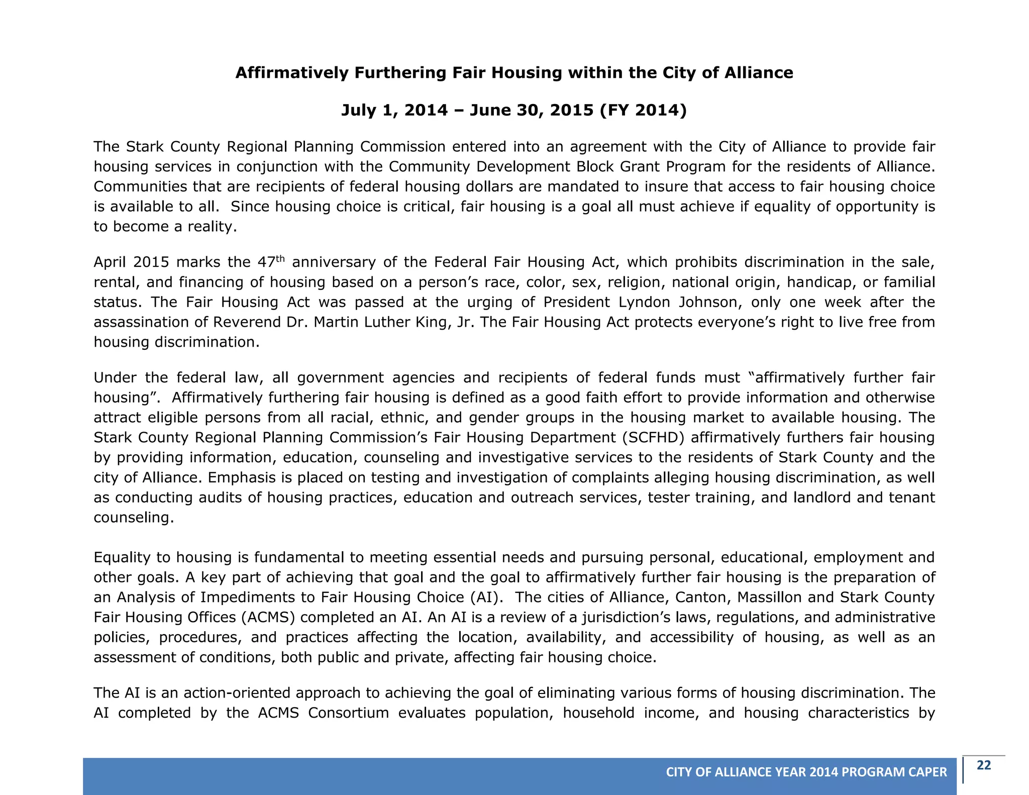 22CITY OF ALLIANCE YEAR 2014 PROGRAM CAPER
Affirmatively Furthering Fair Housing within the City of Alliance
July 1, 2014 – June 30, 2015 (FY 2014)
The Stark County Regional Planning Commission entered into an agreement with the City of Alliance to provide fair
housing services in conjunction with the Community Development Block Grant Program for the residents of Alliance.
Communities that are recipients of federal housing dollars are mandated to insure that access to fair housing choice
is available to all. Since housing choice is critical, fair housing is a goal all must achieve if equality of opportunity is
to become a reality.
April 2015 marks the 47th
anniversary of the Federal Fair Housing Act, which prohibits discrimination in the sale,
rental, and financing of housing based on a person’s race, color, sex, religion, national origin, handicap, or familial
status. The Fair Housing Act was passed at the urging of President Lyndon Johnson, only one week after the
assassination of Reverend Dr. Martin Luther King, Jr. The Fair Housing Act protects everyone’s right to live free from
housing discrimination.
Under the federal law, all government agencies and recipients of federal funds must “affirmatively further fair
housing”. Affirmatively furthering fair housing is defined as a good faith effort to provide information and otherwise
attract eligible persons from all racial, ethnic, and gender groups in the housing market to available housing. The
Stark County Regional Planning Commission’s Fair Housing Department (SCFHD) affirmatively furthers fair housing
by providing information, education, counseling and investigative services to the residents of Stark County and the
city of Alliance. Emphasis is placed on testing and investigation of complaints alleging housing discrimination, as well
as conducting audits of housing practices, education and outreach services, tester training, and landlord and tenant
counseling.
Equality to housing is fundamental to meeting essential needs and pursuing personal, educational, employment and
other goals. A key part of achieving that goal and the goal to affirmatively further fair housing is the preparation of
an Analysis of Impediments to Fair Housing Choice (AI). The cities of Alliance, Canton, Massillon and Stark County
Fair Housing Offices (ACMS) completed an AI. An AI is a review of a jurisdiction’s laws, regulations, and administrative
policies, procedures, and practices affecting the location, availability, and accessibility of housing, as well as an
assessment of conditions, both public and private, affecting fair housing choice.
The AI is an action-oriented approach to achieving the goal of eliminating various forms of housing discrimination. The
AI completed by the ACMS Consortium evaluates population, household income, and housing characteristics by
 