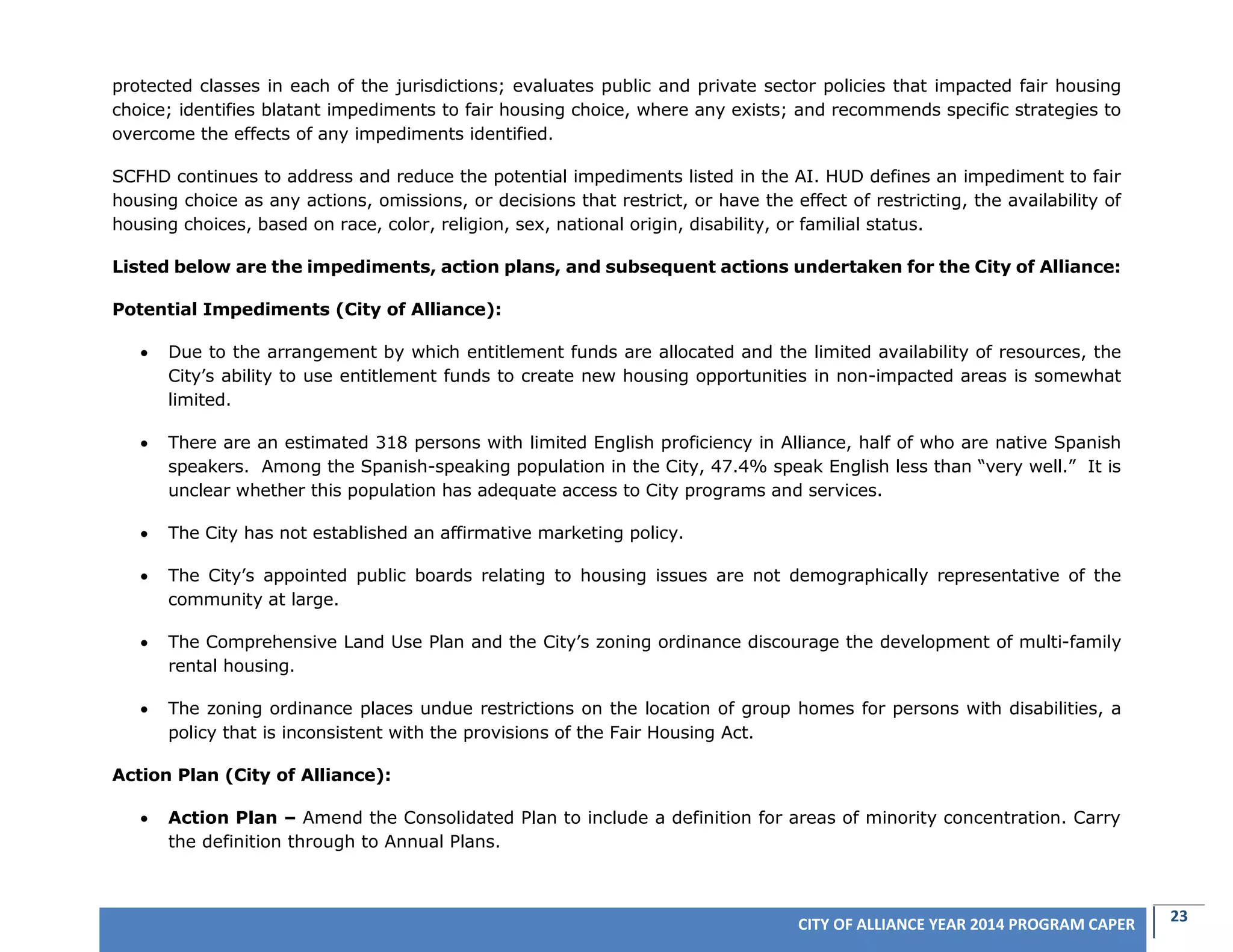 23CITY OF ALLIANCE YEAR 2014 PROGRAM CAPER
protected classes in each of the jurisdictions; evaluates public and private sector policies that impacted fair housing
choice; identifies blatant impediments to fair housing choice, where any exists; and recommends specific strategies to
overcome the effects of any impediments identified.
SCFHD continues to address and reduce the potential impediments listed in the AI. HUD defines an impediment to fair
housing choice as any actions, omissions, or decisions that restrict, or have the effect of restricting, the availability of
housing choices, based on race, color, religion, sex, national origin, disability, or familial status.
Listed below are the impediments, action plans, and subsequent actions undertaken for the City of Alliance:
Potential Impediments (City of Alliance):
 Due to the arrangement by which entitlement funds are allocated and the limited availability of resources, the
City’s ability to use entitlement funds to create new housing opportunities in non-impacted areas is somewhat
limited.
 There are an estimated 318 persons with limited English proficiency in Alliance, half of who are native Spanish
speakers. Among the Spanish-speaking population in the City, 47.4% speak English less than “very well.” It is
unclear whether this population has adequate access to City programs and services.
 The City has not established an affirmative marketing policy.
 The City’s appointed public boards relating to housing issues are not demographically representative of the
community at large.
 The Comprehensive Land Use Plan and the City’s zoning ordinance discourage the development of multi-family
rental housing.
 The zoning ordinance places undue restrictions on the location of group homes for persons with disabilities, a
policy that is inconsistent with the provisions of the Fair Housing Act.
Action Plan (City of Alliance):
 Action Plan – Amend the Consolidated Plan to include a definition for areas of minority concentration. Carry
the definition through to Annual Plans.
 