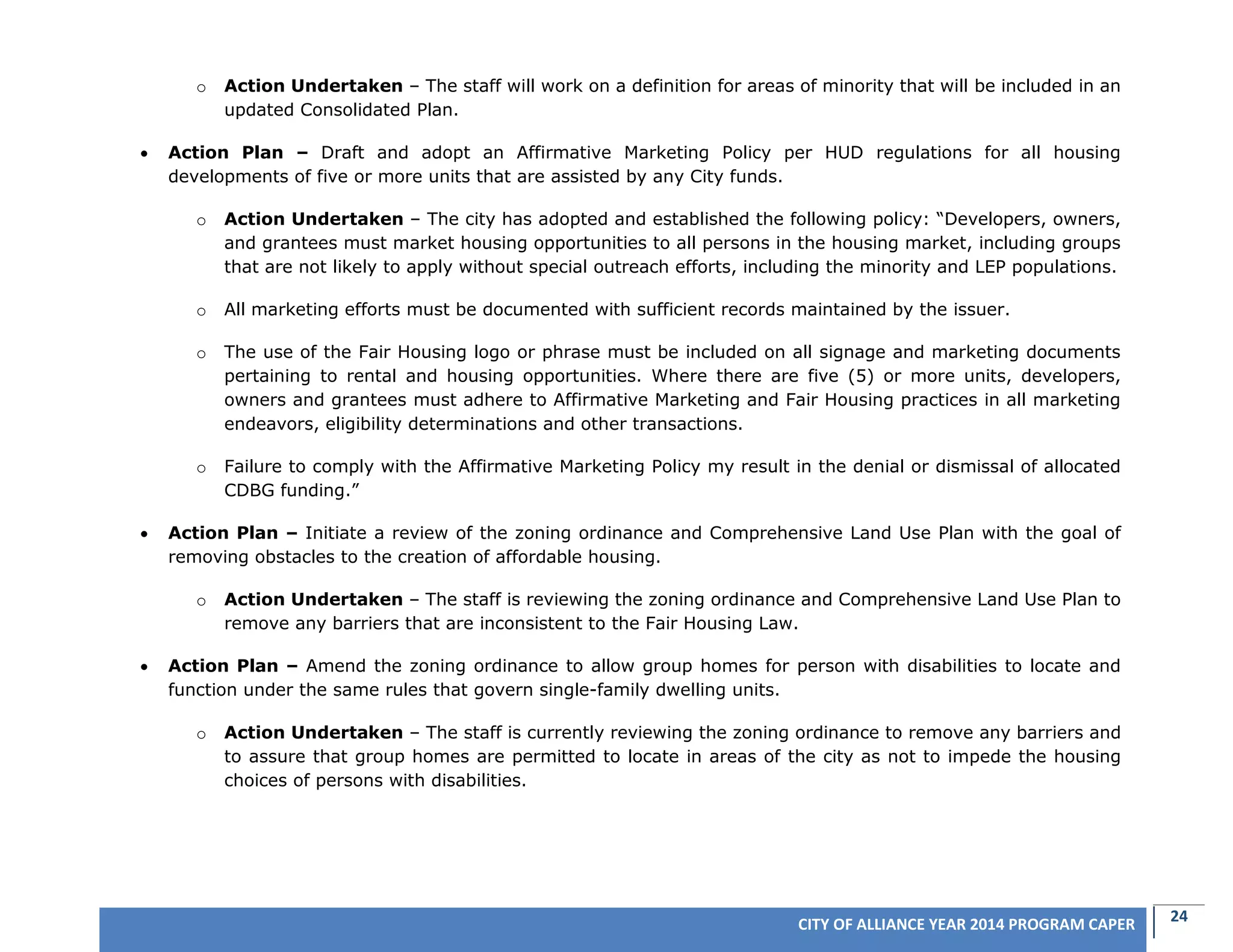 24CITY OF ALLIANCE YEAR 2014 PROGRAM CAPER
o Action Undertaken – The staff will work on a definition for areas of minority that will be included in an
updated Consolidated Plan.
 Action Plan – Draft and adopt an Affirmative Marketing Policy per HUD regulations for all housing
developments of five or more units that are assisted by any City funds.
o Action Undertaken – The city has adopted and established the following policy: “Developers, owners,
and grantees must market housing opportunities to all persons in the housing market, including groups
that are not likely to apply without special outreach efforts, including the minority and LEP populations.
o All marketing efforts must be documented with sufficient records maintained by the issuer.
o The use of the Fair Housing logo or phrase must be included on all signage and marketing documents
pertaining to rental and housing opportunities. Where there are five (5) or more units, developers,
owners and grantees must adhere to Affirmative Marketing and Fair Housing practices in all marketing
endeavors, eligibility determinations and other transactions.
o Failure to comply with the Affirmative Marketing Policy my result in the denial or dismissal of allocated
CDBG funding.”
 Action Plan – Initiate a review of the zoning ordinance and Comprehensive Land Use Plan with the goal of
removing obstacles to the creation of affordable housing.
o Action Undertaken – The staff is reviewing the zoning ordinance and Comprehensive Land Use Plan to
remove any barriers that are inconsistent to the Fair Housing Law.
 Action Plan – Amend the zoning ordinance to allow group homes for person with disabilities to locate and
function under the same rules that govern single-family dwelling units.
o Action Undertaken – The staff is currently reviewing the zoning ordinance to remove any barriers and
to assure that group homes are permitted to locate in areas of the city as not to impede the housing
choices of persons with disabilities.
 