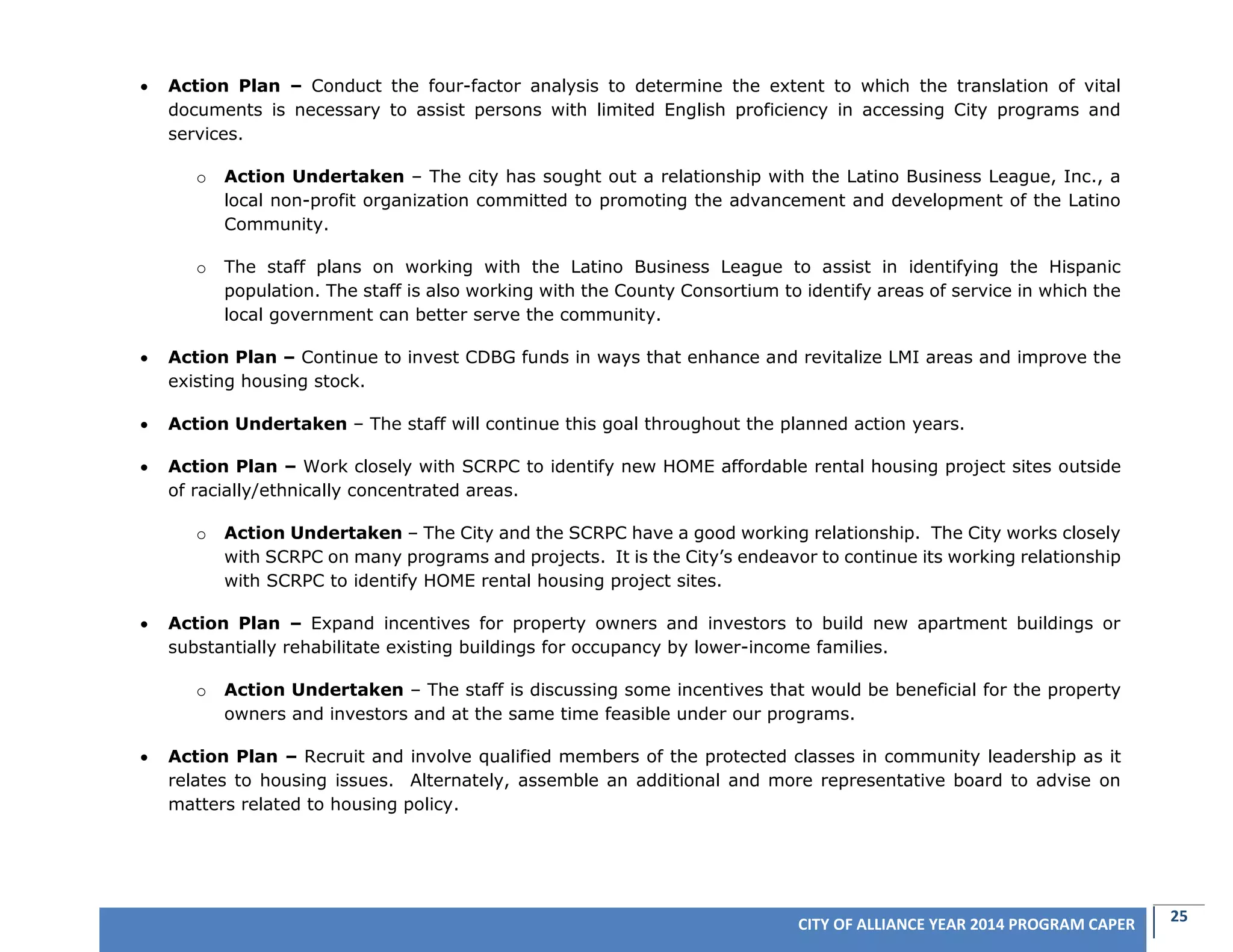 25CITY OF ALLIANCE YEAR 2014 PROGRAM CAPER
 Action Plan – Conduct the four-factor analysis to determine the extent to which the translation of vital
documents is necessary to assist persons with limited English proficiency in accessing City programs and
services.
o Action Undertaken – The city has sought out a relationship with the Latino Business League, Inc., a
local non-profit organization committed to promoting the advancement and development of the Latino
Community.
o The staff plans on working with the Latino Business League to assist in identifying the Hispanic
population. The staff is also working with the County Consortium to identify areas of service in which the
local government can better serve the community.
 Action Plan – Continue to invest CDBG funds in ways that enhance and revitalize LMI areas and improve the
existing housing stock.
 Action Undertaken – The staff will continue this goal throughout the planned action years.
 Action Plan – Work closely with SCRPC to identify new HOME affordable rental housing project sites outside
of racially/ethnically concentrated areas.
o Action Undertaken – The City and the SCRPC have a good working relationship. The City works closely
with SCRPC on many programs and projects. It is the City’s endeavor to continue its working relationship
with SCRPC to identify HOME rental housing project sites.
 Action Plan – Expand incentives for property owners and investors to build new apartment buildings or
substantially rehabilitate existing buildings for occupancy by lower-income families.
o Action Undertaken – The staff is discussing some incentives that would be beneficial for the property
owners and investors and at the same time feasible under our programs.
 Action Plan – Recruit and involve qualified members of the protected classes in community leadership as it
relates to housing issues. Alternately, assemble an additional and more representative board to advise on
matters related to housing policy.
 