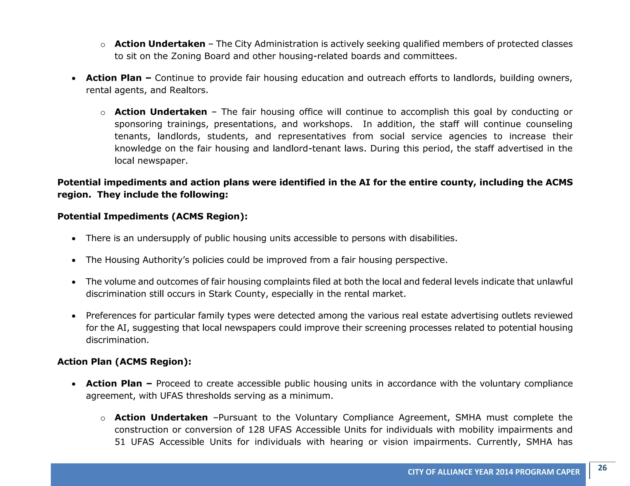 26CITY OF ALLIANCE YEAR 2014 PROGRAM CAPER
o Action Undertaken – The City Administration is actively seeking qualified members of protected classes
to sit on the Zoning Board and other housing-related boards and committees.
 Action Plan – Continue to provide fair housing education and outreach efforts to landlords, building owners,
rental agents, and Realtors.
o Action Undertaken – The fair housing office will continue to accomplish this goal by conducting or
sponsoring trainings, presentations, and workshops. In addition, the staff will continue counseling
tenants, landlords, students, and representatives from social service agencies to increase their
knowledge on the fair housing and landlord-tenant laws. During this period, the staff advertised in the
local newspaper.
Potential impediments and action plans were identified in the AI for the entire county, including the ACMS
region. They include the following:
Potential Impediments (ACMS Region):
 There is an undersupply of public housing units accessible to persons with disabilities.
 The Housing Authority’s policies could be improved from a fair housing perspective.
 The volume and outcomes of fair housing complaints filed at both the local and federal levels indicate that unlawful
discrimination still occurs in Stark County, especially in the rental market.
 Preferences for particular family types were detected among the various real estate advertising outlets reviewed
for the AI, suggesting that local newspapers could improve their screening processes related to potential housing
discrimination.
Action Plan (ACMS Region):
 Action Plan – Proceed to create accessible public housing units in accordance with the voluntary compliance
agreement, with UFAS thresholds serving as a minimum.
o Action Undertaken –Pursuant to the Voluntary Compliance Agreement, SMHA must complete the
construction or conversion of 128 UFAS Accessible Units for individuals with mobility impairments and
51 UFAS Accessible Units for individuals with hearing or vision impairments. Currently, SMHA has
 