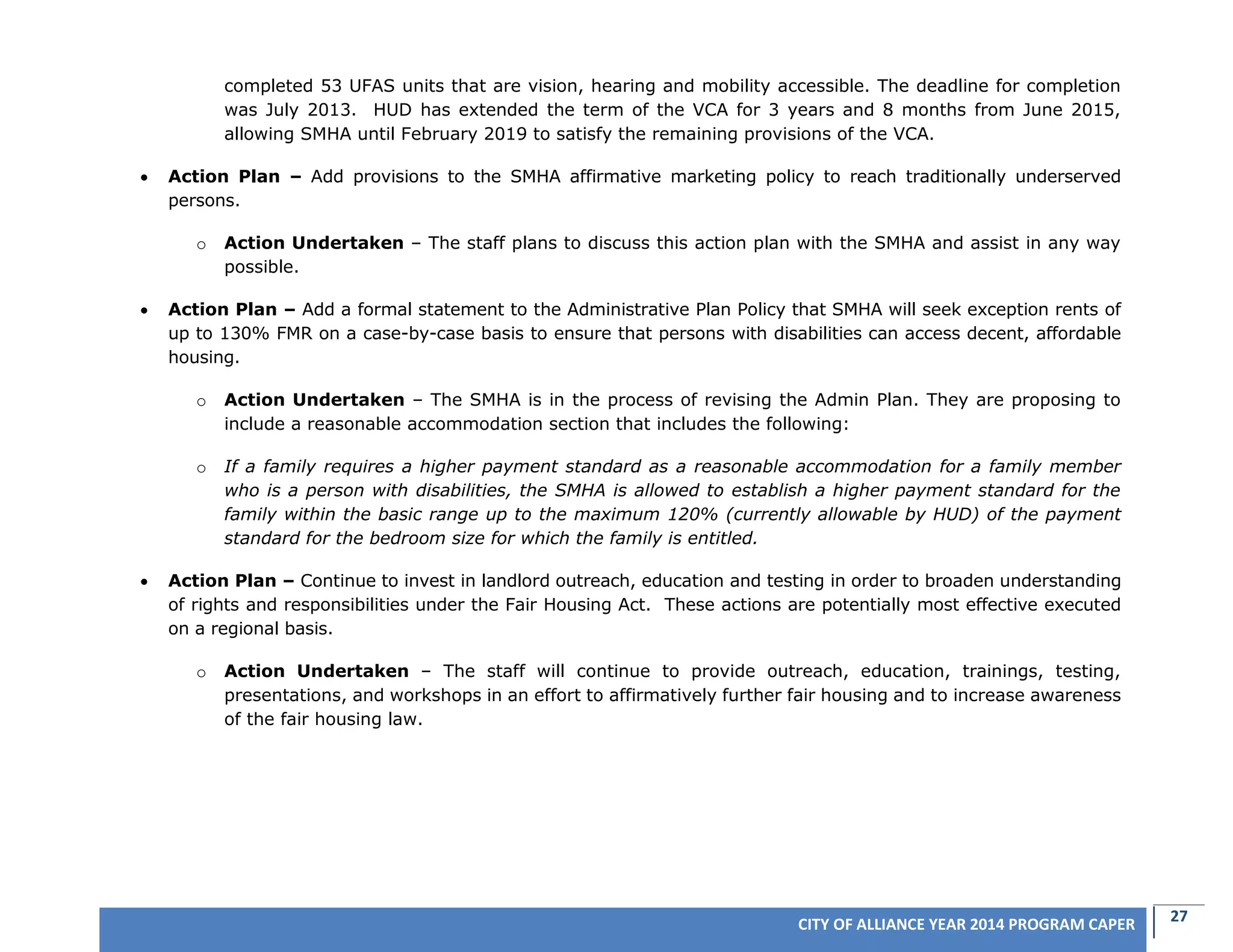 27CITY OF ALLIANCE YEAR 2014 PROGRAM CAPER
completed 53 UFAS units that are vision, hearing and mobility accessible. The deadline for completion
was July 2013. HUD has extended the term of the VCA for 3 years and 8 months from June 2015,
allowing SMHA until February 2019 to satisfy the remaining provisions of the VCA.
 Action Plan – Add provisions to the SMHA affirmative marketing policy to reach traditionally underserved
persons.
o Action Undertaken – The staff plans to discuss this action plan with the SMHA and assist in any way
possible.
 Action Plan – Add a formal statement to the Administrative Plan Policy that SMHA will seek exception rents of
up to 130% FMR on a case-by-case basis to ensure that persons with disabilities can access decent, affordable
housing.
o Action Undertaken – The SMHA is in the process of revising the Admin Plan. They are proposing to
include a reasonable accommodation section that includes the following:
o If a family requires a higher payment standard as a reasonable accommodation for a family member
who is a person with disabilities, the SMHA is allowed to establish a higher payment standard for the
family within the basic range up to the maximum 120% (currently allowable by HUD) of the payment
standard for the bedroom size for which the family is entitled.
 Action Plan – Continue to invest in landlord outreach, education and testing in order to broaden understanding
of rights and responsibilities under the Fair Housing Act. These actions are potentially most effective executed
on a regional basis.
o Action Undertaken – The staff will continue to provide outreach, education, trainings, testing,
presentations, and workshops in an effort to affirmatively further fair housing and to increase awareness
of the fair housing law.
 