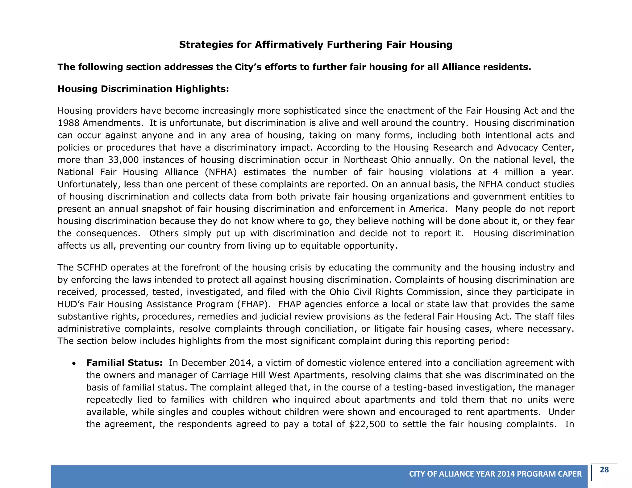 28CITY OF ALLIANCE YEAR 2014 PROGRAM CAPER
Strategies for Affirmatively Furthering Fair Housing
The following section addresses the City’s efforts to further fair housing for all Alliance residents.
Housing Discrimination Highlights:
Housing providers have become increasingly more sophisticated since the enactment of the Fair Housing Act and the
1988 Amendments. It is unfortunate, but discrimination is alive and well around the country. Housing discrimination
can occur against anyone and in any area of housing, taking on many forms, including both intentional acts and
policies or procedures that have a discriminatory impact. According to the Housing Research and Advocacy Center,
more than 33,000 instances of housing discrimination occur in Northeast Ohio annually. On the national level, the
National Fair Housing Alliance (NFHA) estimates the number of fair housing violations at 4 million a year.
Unfortunately, less than one percent of these complaints are reported. On an annual basis, the NFHA conduct studies
of housing discrimination and collects data from both private fair housing organizations and government entities to
present an annual snapshot of fair housing discrimination and enforcement in America. Many people do not report
housing discrimination because they do not know where to go, they believe nothing will be done about it, or they fear
the consequences. Others simply put up with discrimination and decide not to report it. Housing discrimination
affects us all, preventing our country from living up to equitable opportunity.
The SCFHD operates at the forefront of the housing crisis by educating the community and the housing industry and
by enforcing the laws intended to protect all against housing discrimination. Complaints of housing discrimination are
received, processed, tested, investigated, and filed with the Ohio Civil Rights Commission, since they participate in
HUD’s Fair Housing Assistance Program (FHAP). FHAP agencies enforce a local or state law that provides the same
substantive rights, procedures, remedies and judicial review provisions as the federal Fair Housing Act. The staff files
administrative complaints, resolve complaints through conciliation, or litigate fair housing cases, where necessary.
The section below includes highlights from the most significant complaint during this reporting period:
 Familial Status: In December 2014, a victim of domestic violence entered into a conciliation agreement with
the owners and manager of Carriage Hill West Apartments, resolving claims that she was discriminated on the
basis of familial status. The complaint alleged that, in the course of a testing-based investigation, the manager
repeatedly lied to families with children who inquired about apartments and told them that no units were
available, while singles and couples without children were shown and encouraged to rent apartments. Under
the agreement, the respondents agreed to pay a total of $22,500 to settle the fair housing complaints. In
 