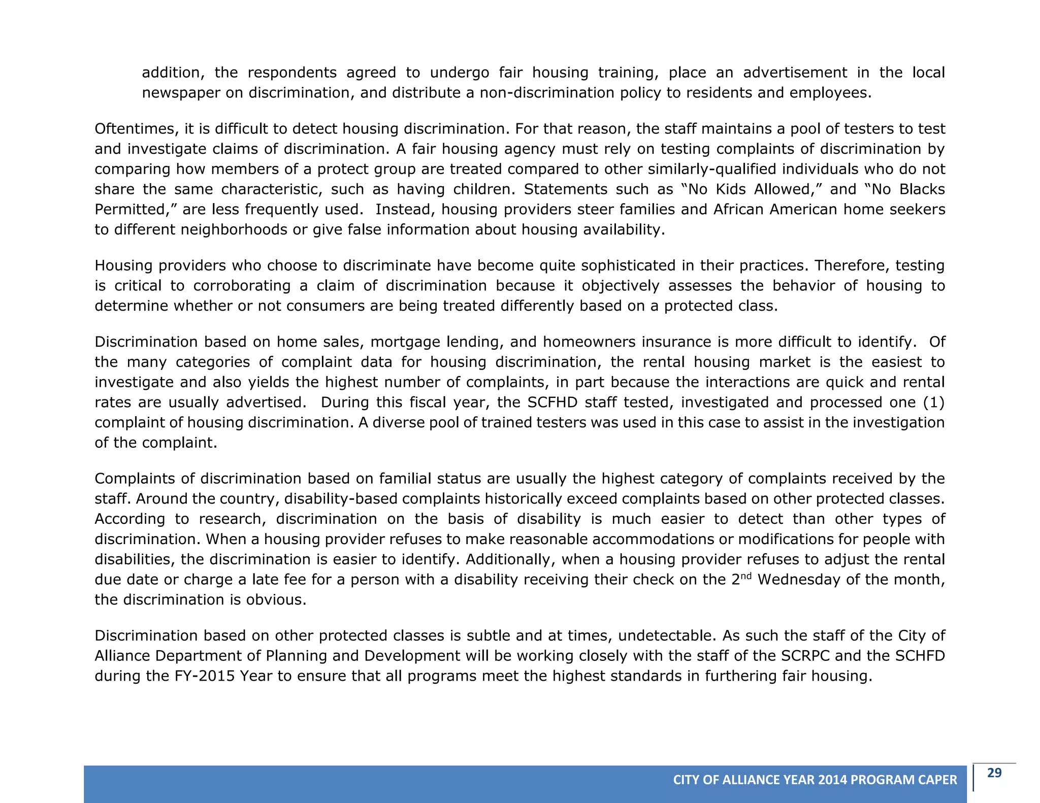 29CITY OF ALLIANCE YEAR 2014 PROGRAM CAPER
addition, the respondents agreed to undergo fair housing training, place an advertisement in the local
newspaper on discrimination, and distribute a non-discrimination policy to residents and employees.
Oftentimes, it is difficult to detect housing discrimination. For that reason, the staff maintains a pool of testers to test
and investigate claims of discrimination. A fair housing agency must rely on testing complaints of discrimination by
comparing how members of a protect group are treated compared to other similarly-qualified individuals who do not
share the same characteristic, such as having children. Statements such as “No Kids Allowed,” and “No Blacks
Permitted,” are less frequently used. Instead, housing providers steer families and African American home seekers
to different neighborhoods or give false information about housing availability.
Housing providers who choose to discriminate have become quite sophisticated in their practices. Therefore, testing
is critical to corroborating a claim of discrimination because it objectively assesses the behavior of housing to
determine whether or not consumers are being treated differently based on a protected class.
Discrimination based on home sales, mortgage lending, and homeowners insurance is more difficult to identify. Of
the many categories of complaint data for housing discrimination, the rental housing market is the easiest to
investigate and also yields the highest number of complaints, in part because the interactions are quick and rental
rates are usually advertised. During this fiscal year, the SCFHD staff tested, investigated and processed one (1)
complaint of housing discrimination. A diverse pool of trained testers was used in this case to assist in the investigation
of the complaint.
Complaints of discrimination based on familial status are usually the highest category of complaints received by the
staff. Around the country, disability-based complaints historically exceed complaints based on other protected classes.
According to research, discrimination on the basis of disability is much easier to detect than other types of
discrimination. When a housing provider refuses to make reasonable accommodations or modifications for people with
disabilities, the discrimination is easier to identify. Additionally, when a housing provider refuses to adjust the rental
due date or charge a late fee for a person with a disability receiving their check on the 2nd
Wednesday of the month,
the discrimination is obvious.
Discrimination based on other protected classes is subtle and at times, undetectable. As such the staff of the City of
Alliance Department of Planning and Development will be working closely with the staff of the SCRPC and the SCHFD
during the FY-2015 Year to ensure that all programs meet the highest standards in furthering fair housing.
 