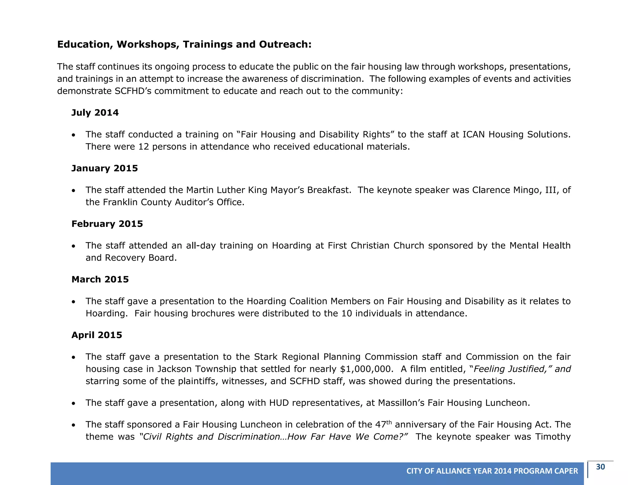 30CITY OF ALLIANCE YEAR 2014 PROGRAM CAPER
Education, Workshops, Trainings and Outreach:
The staff continues its ongoing process to educate the public on the fair housing law through workshops, presentations,
and trainings in an attempt to increase the awareness of discrimination. The following examples of events and activities
demonstrate SCFHD’s commitment to educate and reach out to the community:
July 2014
 The staff conducted a training on “Fair Housing and Disability Rights” to the staff at ICAN Housing Solutions.
There were 12 persons in attendance who received educational materials.
January 2015
 The staff attended the Martin Luther King Mayor’s Breakfast. The keynote speaker was Clarence Mingo, III, of
the Franklin County Auditor’s Office.
February 2015
 The staff attended an all-day training on Hoarding at First Christian Church sponsored by the Mental Health
and Recovery Board.
March 2015
 The staff gave a presentation to the Hoarding Coalition Members on Fair Housing and Disability as it relates to
Hoarding. Fair housing brochures were distributed to the 10 individuals in attendance.
April 2015
 The staff gave a presentation to the Stark Regional Planning Commission staff and Commission on the fair
housing case in Jackson Township that settled for nearly $1,000,000. A film entitled, “Feeling Justified,” and
starring some of the plaintiffs, witnesses, and SCFHD staff, was showed during the presentations.
 The staff gave a presentation, along with HUD representatives, at Massillon’s Fair Housing Luncheon.
 The staff sponsored a Fair Housing Luncheon in celebration of the 47th
anniversary of the Fair Housing Act. The
theme was “Civil Rights and Discrimination…How Far Have We Come?” The keynote speaker was Timothy
 
