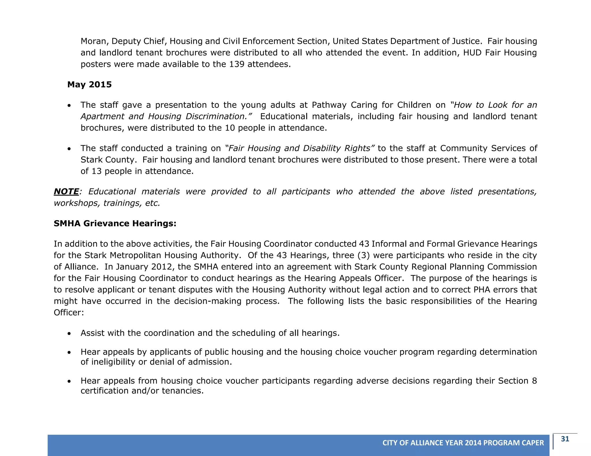 31CITY OF ALLIANCE YEAR 2014 PROGRAM CAPER
Moran, Deputy Chief, Housing and Civil Enforcement Section, United States Department of Justice. Fair housing
and landlord tenant brochures were distributed to all who attended the event. In addition, HUD Fair Housing
posters were made available to the 139 attendees.
May 2015
 The staff gave a presentation to the young adults at Pathway Caring for Children on “How to Look for an
Apartment and Housing Discrimination.” Educational materials, including fair housing and landlord tenant
brochures, were distributed to the 10 people in attendance.
 The staff conducted a training on “Fair Housing and Disability Rights” to the staff at Community Services of
Stark County. Fair housing and landlord tenant brochures were distributed to those present. There were a total
of 13 people in attendance.
NOTE: Educational materials were provided to all participants who attended the above listed presentations,
workshops, trainings, etc.
SMHA Grievance Hearings:
In addition to the above activities, the Fair Housing Coordinator conducted 43 Informal and Formal Grievance Hearings
for the Stark Metropolitan Housing Authority. Of the 43 Hearings, three (3) were participants who reside in the city
of Alliance. In January 2012, the SMHA entered into an agreement with Stark County Regional Planning Commission
for the Fair Housing Coordinator to conduct hearings as the Hearing Appeals Officer. The purpose of the hearings is
to resolve applicant or tenant disputes with the Housing Authority without legal action and to correct PHA errors that
might have occurred in the decision-making process. The following lists the basic responsibilities of the Hearing
Officer:
 Assist with the coordination and the scheduling of all hearings.
 Hear appeals by applicants of public housing and the housing choice voucher program regarding determination
of ineligibility or denial of admission.
 Hear appeals from housing choice voucher participants regarding adverse decisions regarding their Section 8
certification and/or tenancies.
 
