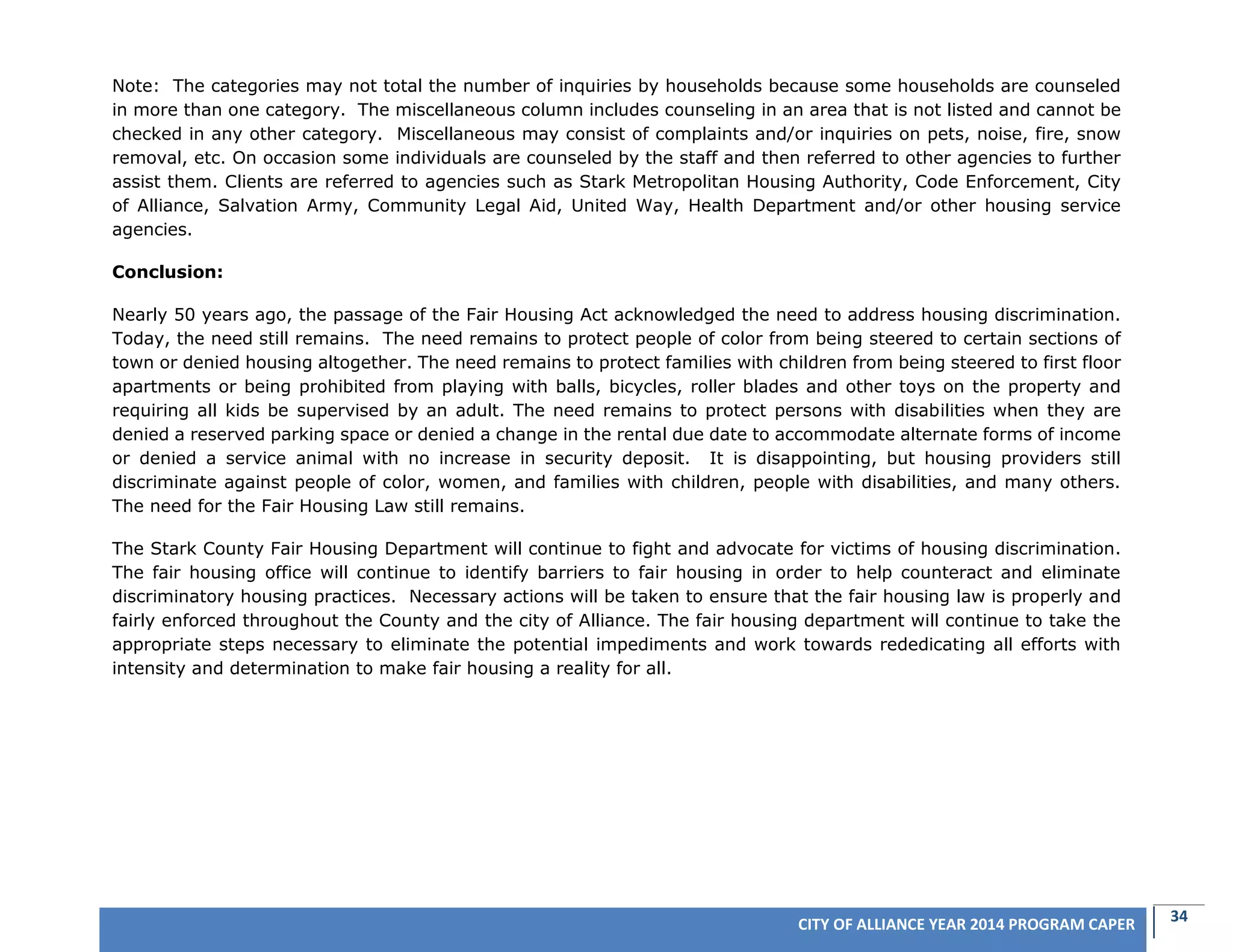 34CITY OF ALLIANCE YEAR 2014 PROGRAM CAPER
Note: The categories may not total the number of inquiries by households because some households are counseled
in more than one category. The miscellaneous column includes counseling in an area that is not listed and cannot be
checked in any other category. Miscellaneous may consist of complaints and/or inquiries on pets, noise, fire, snow
removal, etc. On occasion some individuals are counseled by the staff and then referred to other agencies to further
assist them. Clients are referred to agencies such as Stark Metropolitan Housing Authority, Code Enforcement, City
of Alliance, Salvation Army, Community Legal Aid, United Way, Health Department and/or other housing service
agencies.
Conclusion:
Nearly 50 years ago, the passage of the Fair Housing Act acknowledged the need to address housing discrimination.
Today, the need still remains. The need remains to protect people of color from being steered to certain sections of
town or denied housing altogether. The need remains to protect families with children from being steered to first floor
apartments or being prohibited from playing with balls, bicycles, roller blades and other toys on the property and
requiring all kids be supervised by an adult. The need remains to protect persons with disabilities when they are
denied a reserved parking space or denied a change in the rental due date to accommodate alternate forms of income
or denied a service animal with no increase in security deposit. It is disappointing, but housing providers still
discriminate against people of color, women, and families with children, people with disabilities, and many others.
The need for the Fair Housing Law still remains.
The Stark County Fair Housing Department will continue to fight and advocate for victims of housing discrimination.
The fair housing office will continue to identify barriers to fair housing in order to help counteract and eliminate
discriminatory housing practices. Necessary actions will be taken to ensure that the fair housing law is properly and
fairly enforced throughout the County and the city of Alliance. The fair housing department will continue to take the
appropriate steps necessary to eliminate the potential impediments and work towards rededicating all efforts with
intensity and determination to make fair housing a reality for all.
 