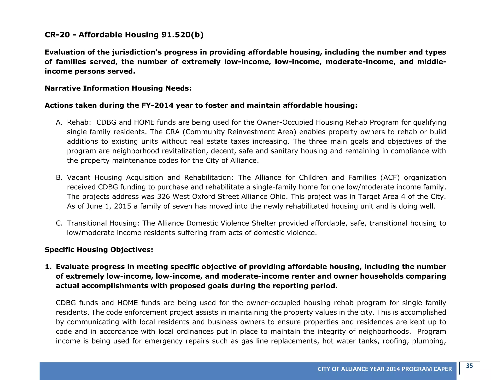 35CITY OF ALLIANCE YEAR 2014 PROGRAM CAPER
CR-20 - Affordable Housing 91.520(b)
Evaluation of the jurisdiction's progress in providing affordable housing, including the number and types
of families served, the number of extremely low-income, low-income, moderate-income, and middle-
income persons served.
Narrative Information Housing Needs:
Actions taken during the FY-2014 year to foster and maintain affordable housing:
A. Rehab: CDBG and HOME funds are being used for the Owner-Occupied Housing Rehab Program for qualifying
single family residents. The CRA (Community Reinvestment Area) enables property owners to rehab or build
additions to existing units without real estate taxes increasing. The three main goals and objectives of the
program are neighborhood revitalization, decent, safe and sanitary housing and remaining in compliance with
the property maintenance codes for the City of Alliance.
B. Vacant Housing Acquisition and Rehabilitation: The Alliance for Children and Families (ACF) organization
received CDBG funding to purchase and rehabilitate a single-family home for one low/moderate income family.
The projects address was 326 West Oxford Street Alliance Ohio. This project was in Target Area 4 of the City.
As of June 1, 2015 a family of seven has moved into the newly rehabilitated housing unit and is doing well.
C. Transitional Housing: The Alliance Domestic Violence Shelter provided affordable, safe, transitional housing to
low/moderate income residents suffering from acts of domestic violence.
Specific Housing Objectives:
1. Evaluate progress in meeting specific objective of providing affordable housing, including the number
of extremely low-income, low-income, and moderate-income renter and owner households comparing
actual accomplishments with proposed goals during the reporting period.
CDBG funds and HOME funds are being used for the owner-occupied housing rehab program for single family
residents. The code enforcement project assists in maintaining the property values in the city. This is accomplished
by communicating with local residents and business owners to ensure properties and residences are kept up to
code and in accordance with local ordinances put in place to maintain the integrity of neighborhoods. Program
income is being used for emergency repairs such as gas line replacements, hot water tanks, roofing, plumbing,
 