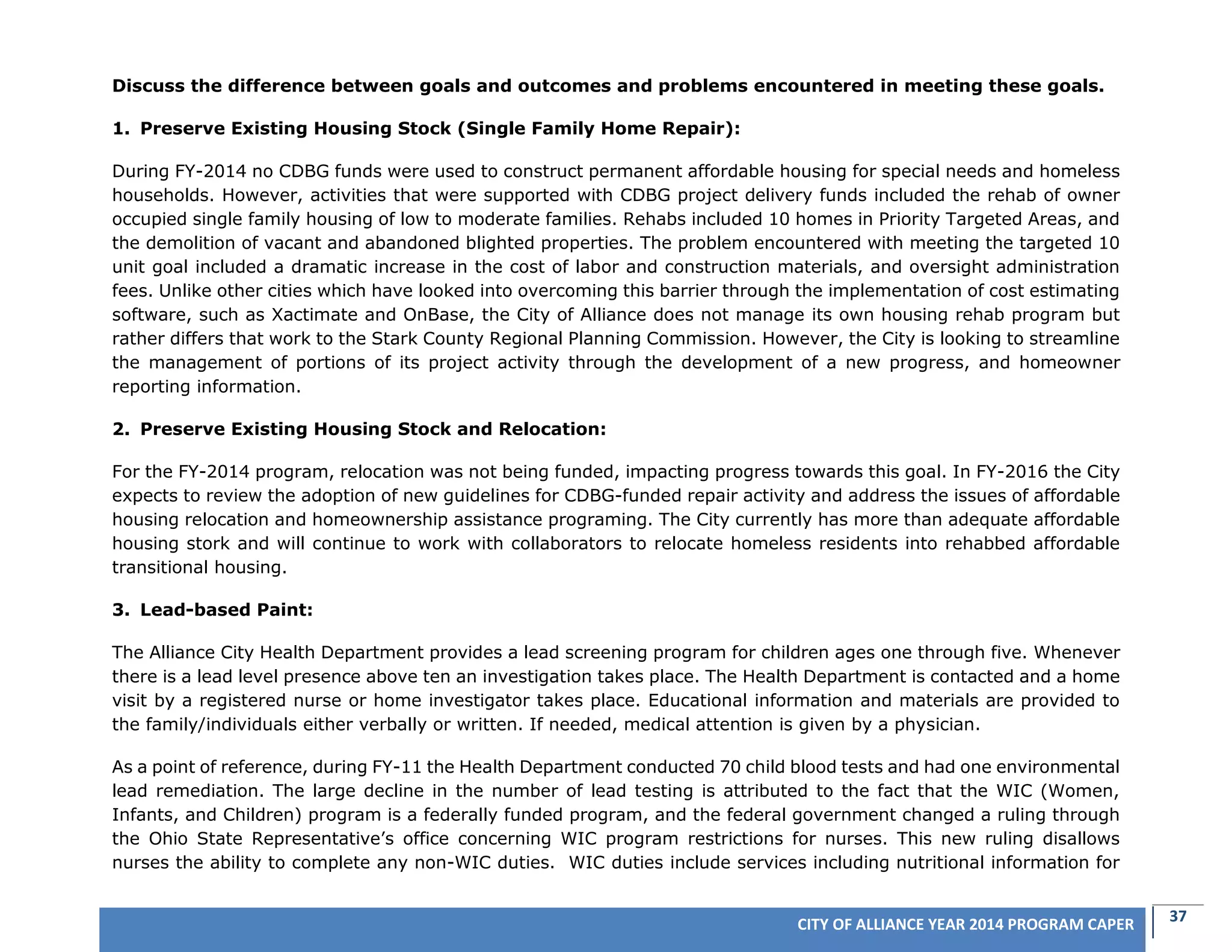 37CITY OF ALLIANCE YEAR 2014 PROGRAM CAPER
Discuss the difference between goals and outcomes and problems encountered in meeting these goals.
1. Preserve Existing Housing Stock (Single Family Home Repair):
During FY-2014 no CDBG funds were used to construct permanent affordable housing for special needs and homeless
households. However, activities that were supported with CDBG project delivery funds included the rehab of owner
occupied single family housing of low to moderate families. Rehabs included 10 homes in Priority Targeted Areas, and
the demolition of vacant and abandoned blighted properties. The problem encountered with meeting the targeted 10
unit goal included a dramatic increase in the cost of labor and construction materials, and oversight administration
fees. Unlike other cities which have looked into overcoming this barrier through the implementation of cost estimating
software, such as Xactimate and OnBase, the City of Alliance does not manage its own housing rehab program but
rather differs that work to the Stark County Regional Planning Commission. However, the City is looking to streamline
the management of portions of its project activity through the development of a new progress, and homeowner
reporting information.
2. Preserve Existing Housing Stock and Relocation:
For the FY-2014 program, relocation was not being funded, impacting progress towards this goal. In FY-2016 the City
expects to review the adoption of new guidelines for CDBG-funded repair activity and address the issues of affordable
housing relocation and homeownership assistance programing. The City currently has more than adequate affordable
housing stork and will continue to work with collaborators to relocate homeless residents into rehabbed affordable
transitional housing.
3. Lead-based Paint:
The Alliance City Health Department provides a lead screening program for children ages one through five. Whenever
there is a lead level presence above ten an investigation takes place. The Health Department is contacted and a home
visit by a registered nurse or home investigator takes place. Educational information and materials are provided to
the family/individuals either verbally or written. If needed, medical attention is given by a physician.
As a point of reference, during FY-11 the Health Department conducted 70 child blood tests and had one environmental
lead remediation. The large decline in the number of lead testing is attributed to the fact that the WIC (Women,
Infants, and Children) program is a federally funded program, and the federal government changed a ruling through
the Ohio State Representative’s office concerning WIC program restrictions for nurses. This new ruling disallows
nurses the ability to complete any non-WIC duties. WIC duties include services including nutritional information for
 
