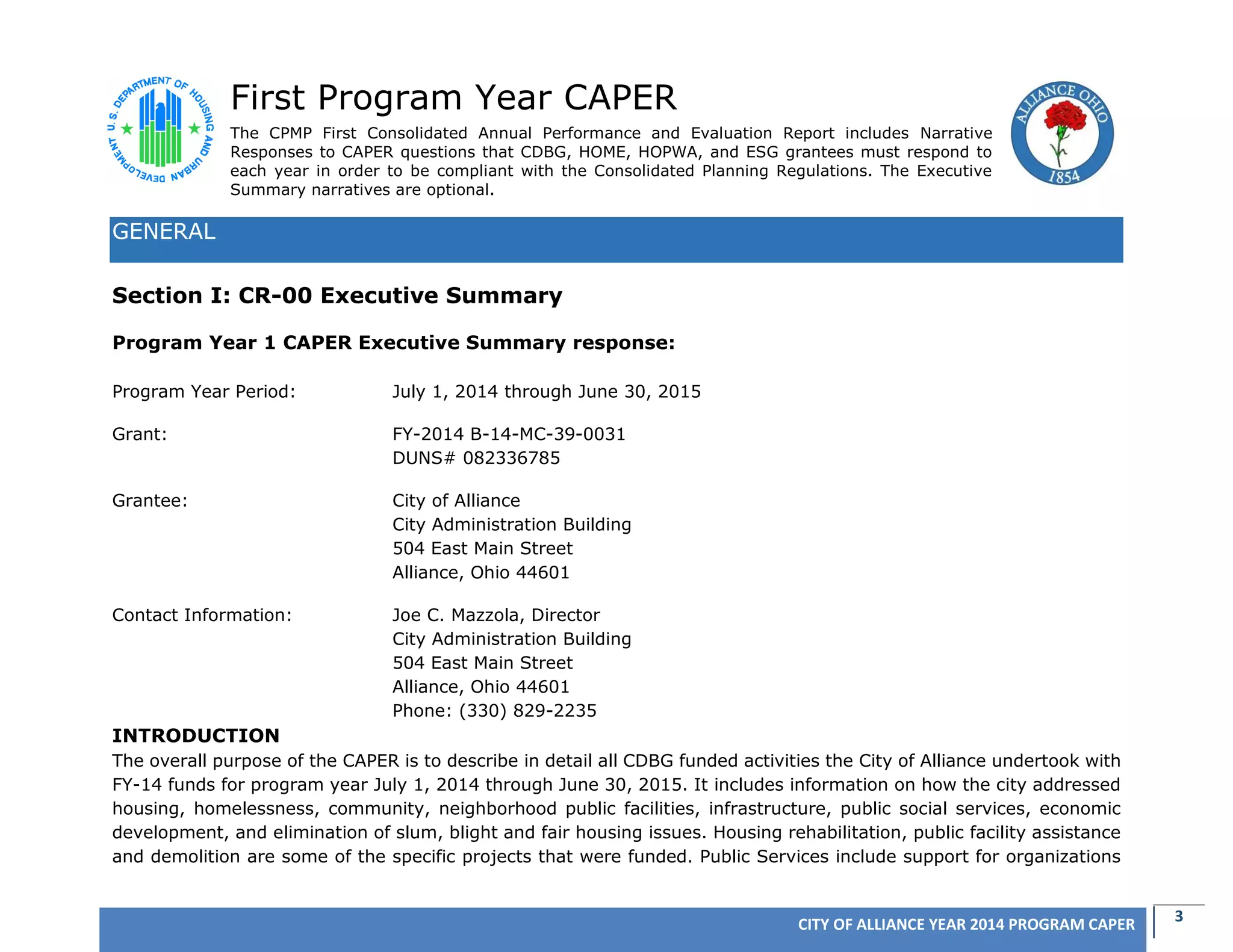 3CITY OF ALLIANCE YEAR 2014 PROGRAM CAPER
First Program Year CAPER
The CPMP First Consolidated Annual Performance and Evaluation Report includes Narrative
Responses to CAPER questions that CDBG, HOME, HOPWA, and ESG grantees must respond to
each year in order to be compliant with the Consolidated Planning Regulations. The Executive
Summary narratives are optional.
GENERAL
Section I: CR-00 Executive Summary
Program Year 1 CAPER Executive Summary response:
Program Year Period: July 1, 2014 through June 30, 2015
Grant: FY-2014 B-14-MC-39-0031
DUNS# 082336785
Grantee: City of Alliance
City Administration Building
504 East Main Street
Alliance, Ohio 44601
Contact Information: Joe C. Mazzola, Director
City Administration Building
504 East Main Street
Alliance, Ohio 44601
Phone: (330) 829-2235
INTRODUCTION
The overall purpose of the CAPER is to describe in detail all CDBG funded activities the City of Alliance undertook with
FY-14 funds for program year July 1, 2014 through June 30, 2015. It includes information on how the city addressed
housing, homelessness, community, neighborhood public facilities, infrastructure, public social services, economic
development, and elimination of slum, blight and fair housing issues. Housing rehabilitation, public facility assistance
and demolition are some of the specific projects that were funded. Public Services include support for organizations
 