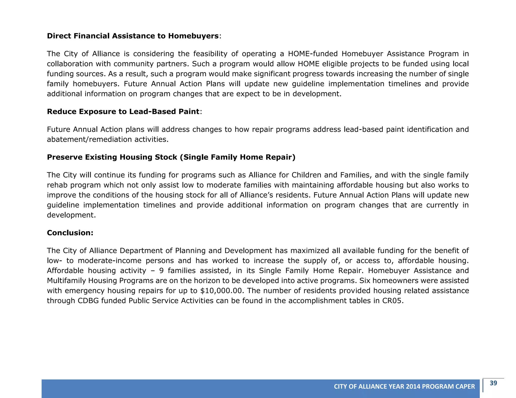 39CITY OF ALLIANCE YEAR 2014 PROGRAM CAPER
Direct Financial Assistance to Homebuyers:
The City of Alliance is considering the feasibility of operating a HOME-funded Homebuyer Assistance Program in
collaboration with community partners. Such a program would allow HOME eligible projects to be funded using local
funding sources. As a result, such a program would make significant progress towards increasing the number of single
family homebuyers. Future Annual Action Plans will update new guideline implementation timelines and provide
additional information on program changes that are expect to be in development.
Reduce Exposure to Lead-Based Paint:
Future Annual Action plans will address changes to how repair programs address lead-based paint identification and
abatement/remediation activities.
Preserve Existing Housing Stock (Single Family Home Repair)
The City will continue its funding for programs such as Alliance for Children and Families, and with the single family
rehab program which not only assist low to moderate families with maintaining affordable housing but also works to
improve the conditions of the housing stock for all of Alliance’s residents. Future Annual Action Plans will update new
guideline implementation timelines and provide additional information on program changes that are currently in
development.
Conclusion:
The City of Alliance Department of Planning and Development has maximized all available funding for the benefit of
low- to moderate-income persons and has worked to increase the supply of, or access to, affordable housing.
Affordable housing activity – 9 families assisted, in its Single Family Home Repair. Homebuyer Assistance and
Multifamily Housing Programs are on the horizon to be developed into active programs. Six homeowners were assisted
with emergency housing repairs for up to $10,000.00. The number of residents provided housing related assistance
through CDBG funded Public Service Activities can be found in the accomplishment tables in CR05.
 