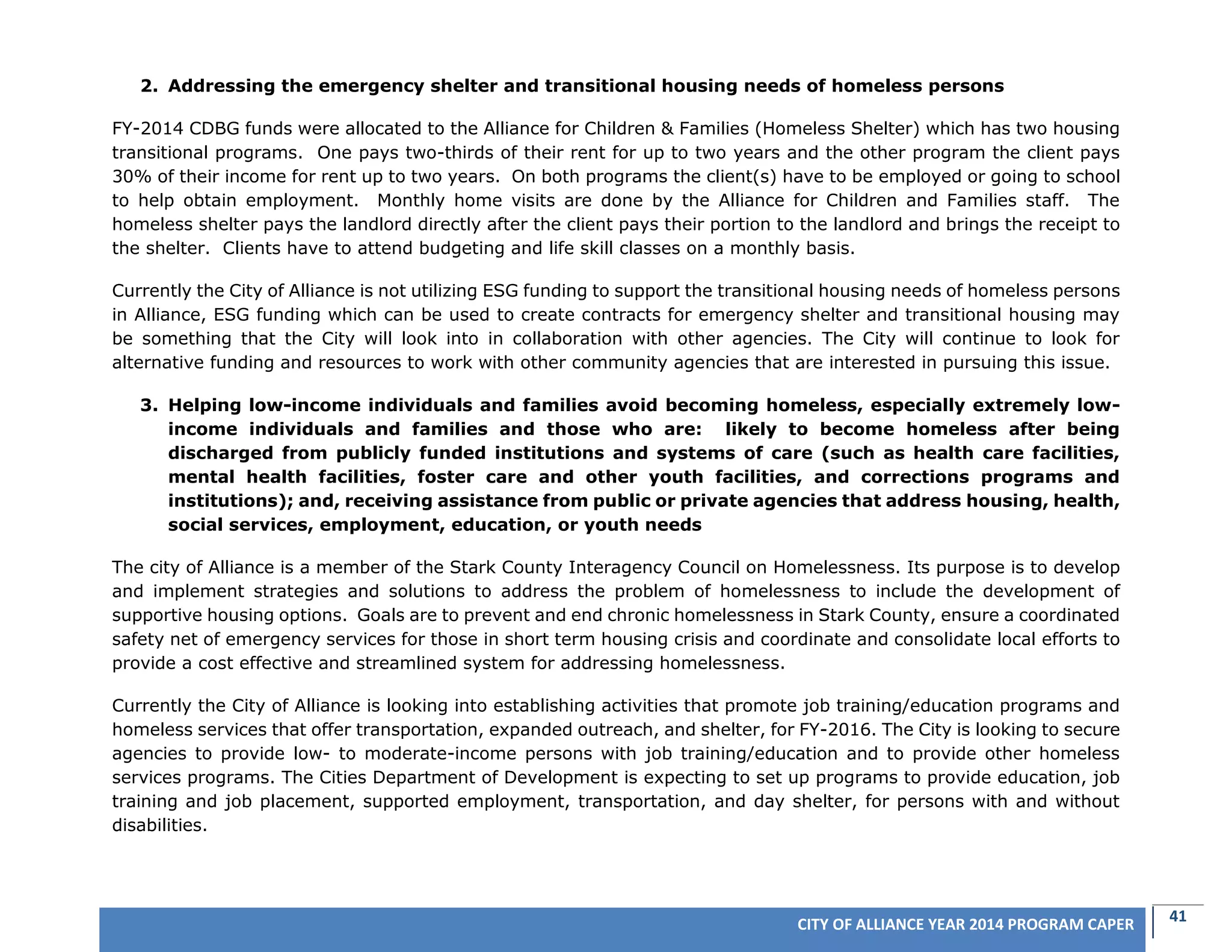 41CITY OF ALLIANCE YEAR 2014 PROGRAM CAPER
2. Addressing the emergency shelter and transitional housing needs of homeless persons
FY-2014 CDBG funds were allocated to the Alliance for Children & Families (Homeless Shelter) which has two housing
transitional programs. One pays two-thirds of their rent for up to two years and the other program the client pays
30% of their income for rent up to two years. On both programs the client(s) have to be employed or going to school
to help obtain employment. Monthly home visits are done by the Alliance for Children and Families staff. The
homeless shelter pays the landlord directly after the client pays their portion to the landlord and brings the receipt to
the shelter. Clients have to attend budgeting and life skill classes on a monthly basis.
Currently the City of Alliance is not utilizing ESG funding to support the transitional housing needs of homeless persons
in Alliance, ESG funding which can be used to create contracts for emergency shelter and transitional housing may
be something that the City will look into in collaboration with other agencies. The City will continue to look for
alternative funding and resources to work with other community agencies that are interested in pursuing this issue.
3. Helping low-income individuals and families avoid becoming homeless, especially extremely low-
income individuals and families and those who are: likely to become homeless after being
discharged from publicly funded institutions and systems of care (such as health care facilities,
mental health facilities, foster care and other youth facilities, and corrections programs and
institutions); and, receiving assistance from public or private agencies that address housing, health,
social services, employment, education, or youth needs
The city of Alliance is a member of the Stark County Interagency Council on Homelessness. Its purpose is to develop
and implement strategies and solutions to address the problem of homelessness to include the development of
supportive housing options. Goals are to prevent and end chronic homelessness in Stark County, ensure a coordinated
safety net of emergency services for those in short term housing crisis and coordinate and consolidate local efforts to
provide a cost effective and streamlined system for addressing homelessness.
Currently the City of Alliance is looking into establishing activities that promote job training/education programs and
homeless services that offer transportation, expanded outreach, and shelter, for FY-2016. The City is looking to secure
agencies to provide low- to moderate-income persons with job training/education and to provide other homeless
services programs. The Cities Department of Development is expecting to set up programs to provide education, job
training and job placement, supported employment, transportation, and day shelter, for persons with and without
disabilities.
 
