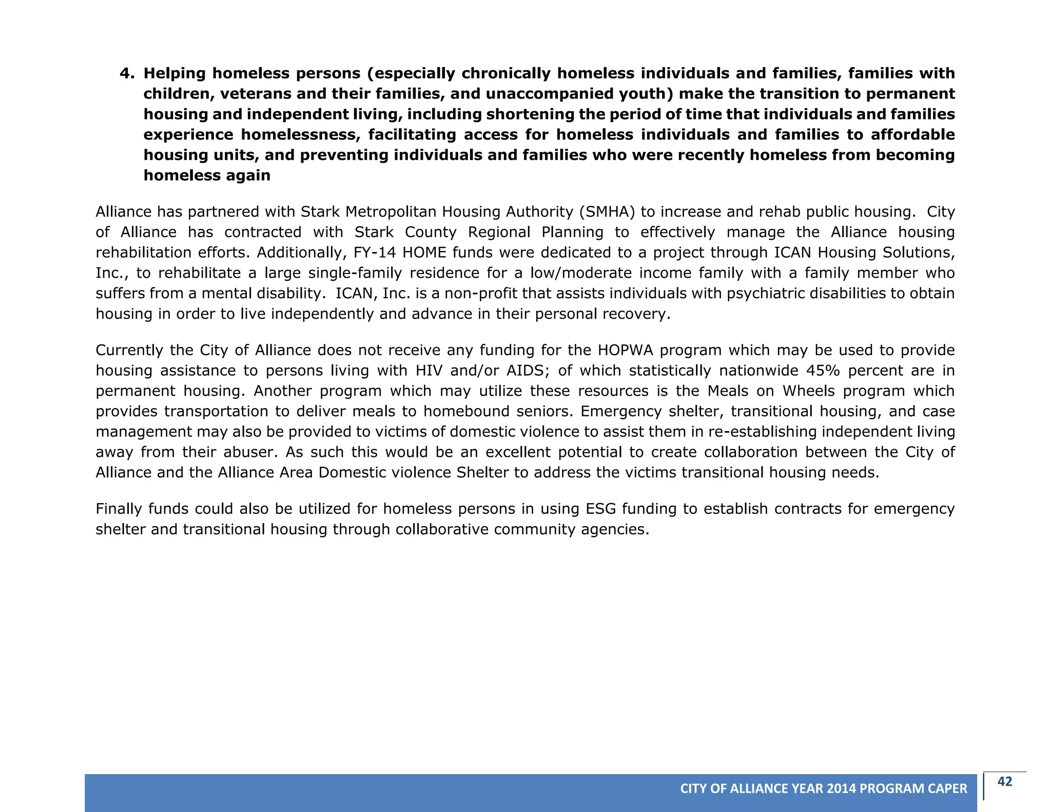 42CITY OF ALLIANCE YEAR 2014 PROGRAM CAPER
4. Helping homeless persons (especially chronically homeless individuals and families, families with
children, veterans and their families, and unaccompanied youth) make the transition to permanent
housing and independent living, including shortening the period of time that individuals and families
experience homelessness, facilitating access for homeless individuals and families to affordable
housing units, and preventing individuals and families who were recently homeless from becoming
homeless again
Alliance has partnered with Stark Metropolitan Housing Authority (SMHA) to increase and rehab public housing. City
of Alliance has contracted with Stark County Regional Planning to effectively manage the Alliance housing
rehabilitation efforts. Additionally, FY-14 HOME funds were dedicated to a project through ICAN Housing Solutions,
Inc., to rehabilitate a large single-family residence for a low/moderate income family with a family member who
suffers from a mental disability. ICAN, Inc. is a non-profit that assists individuals with psychiatric disabilities to obtain
housing in order to live independently and advance in their personal recovery.
Currently the City of Alliance does not receive any funding for the HOPWA program which may be used to provide
housing assistance to persons living with HIV and/or AIDS; of which statistically nationwide 45% percent are in
permanent housing. Another program which may utilize these resources is the Meals on Wheels program which
provides transportation to deliver meals to homebound seniors. Emergency shelter, transitional housing, and case
management may also be provided to victims of domestic violence to assist them in re-establishing independent living
away from their abuser. As such this would be an excellent potential to create collaboration between the City of
Alliance and the Alliance Area Domestic violence Shelter to address the victims transitional housing needs.
Finally funds could also be utilized for homeless persons in using ESG funding to establish contracts for emergency
shelter and transitional housing through collaborative community agencies.
 