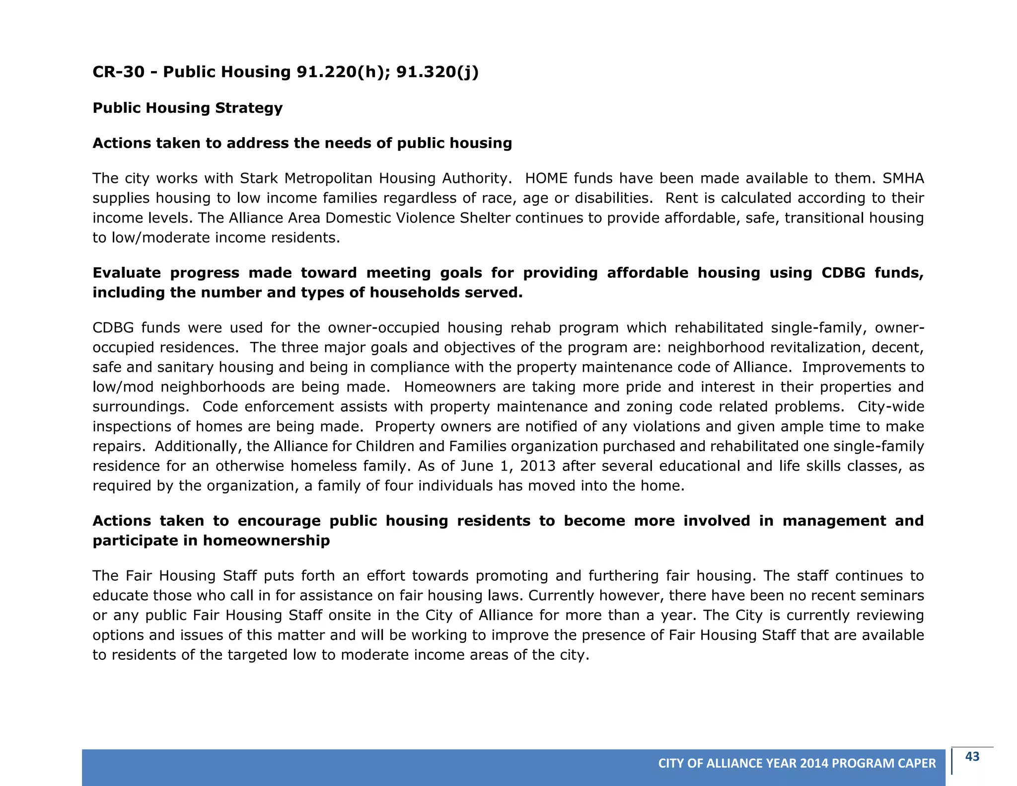 43CITY OF ALLIANCE YEAR 2014 PROGRAM CAPER
CR-30 - Public Housing 91.220(h); 91.320(j)
Public Housing Strategy
Actions taken to address the needs of public housing
The city works with Stark Metropolitan Housing Authority. HOME funds have been made available to them. SMHA
supplies housing to low income families regardless of race, age or disabilities. Rent is calculated according to their
income levels. The Alliance Area Domestic Violence Shelter continues to provide affordable, safe, transitional housing
to low/moderate income residents.
Evaluate progress made toward meeting goals for providing affordable housing using CDBG funds,
including the number and types of households served.
CDBG funds were used for the owner-occupied housing rehab program which rehabilitated single-family, owner-
occupied residences. The three major goals and objectives of the program are: neighborhood revitalization, decent,
safe and sanitary housing and being in compliance with the property maintenance code of Alliance. Improvements to
low/mod neighborhoods are being made. Homeowners are taking more pride and interest in their properties and
surroundings. Code enforcement assists with property maintenance and zoning code related problems. City-wide
inspections of homes are being made. Property owners are notified of any violations and given ample time to make
repairs. Additionally, the Alliance for Children and Families organization purchased and rehabilitated one single-family
residence for an otherwise homeless family. As of June 1, 2013 after several educational and life skills classes, as
required by the organization, a family of four individuals has moved into the home.
Actions taken to encourage public housing residents to become more involved in management and
participate in homeownership
The Fair Housing Staff puts forth an effort towards promoting and furthering fair housing. The staff continues to
educate those who call in for assistance on fair housing laws. Currently however, there have been no recent seminars
or any public Fair Housing Staff onsite in the City of Alliance for more than a year. The City is currently reviewing
options and issues of this matter and will be working to improve the presence of Fair Housing Staff that are available
to residents of the targeted low to moderate income areas of the city.
 