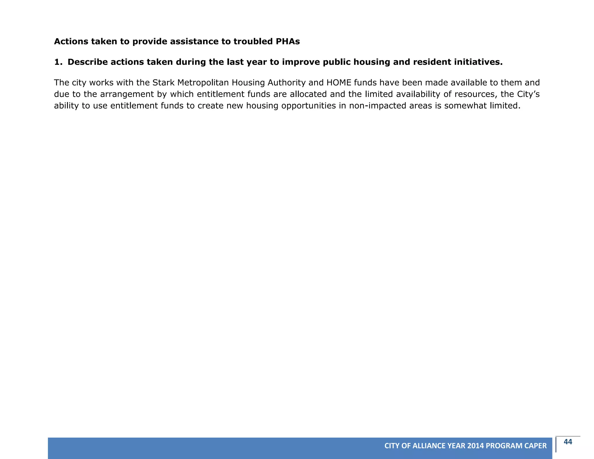 44CITY OF ALLIANCE YEAR 2014 PROGRAM CAPER
Actions taken to provide assistance to troubled PHAs
1. Describe actions taken during the last year to improve public housing and resident initiatives.
The city works with the Stark Metropolitan Housing Authority and HOME funds have been made available to them and
due to the arrangement by which entitlement funds are allocated and the limited availability of resources, the City’s
ability to use entitlement funds to create new housing opportunities in non-impacted areas is somewhat limited.
 
