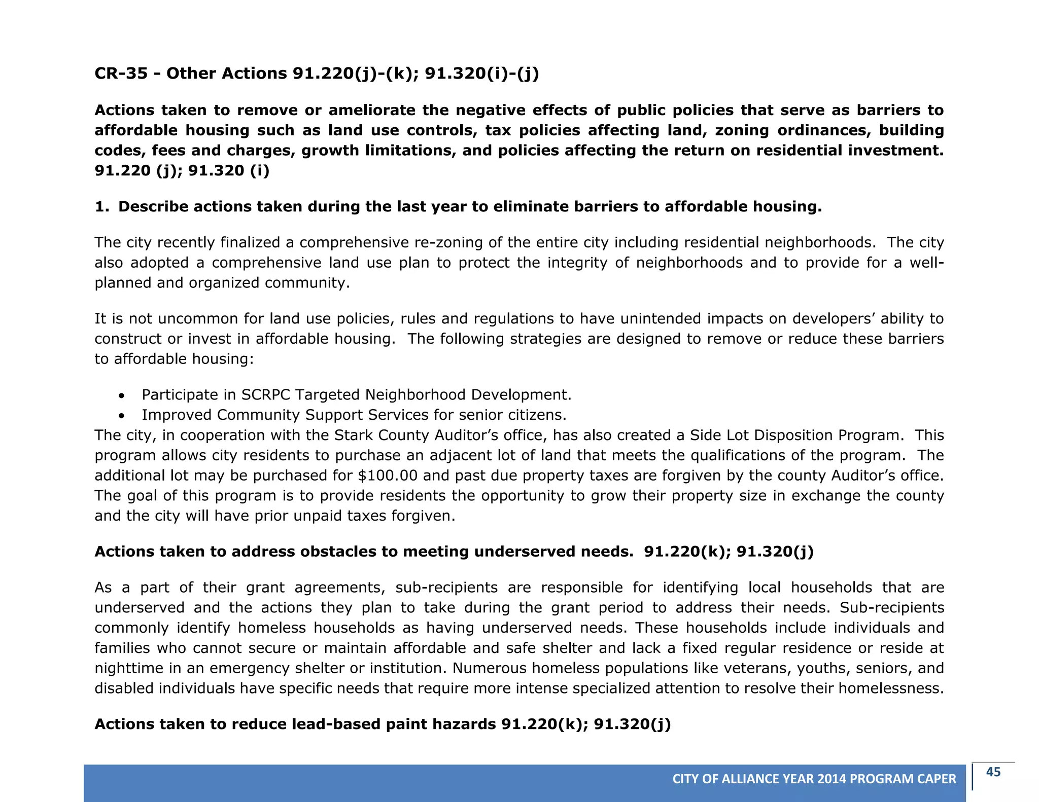45CITY OF ALLIANCE YEAR 2014 PROGRAM CAPER
CR-35 - Other Actions 91.220(j)-(k); 91.320(i)-(j)
Actions taken to remove or ameliorate the negative effects of public policies that serve as barriers to
affordable housing such as land use controls, tax policies affecting land, zoning ordinances, building
codes, fees and charges, growth limitations, and policies affecting the return on residential investment.
91.220 (j); 91.320 (i)
1. Describe actions taken during the last year to eliminate barriers to affordable housing.
The city recently finalized a comprehensive re-zoning of the entire city including residential neighborhoods. The city
also adopted a comprehensive land use plan to protect the integrity of neighborhoods and to provide for a well-
planned and organized community.
It is not uncommon for land use policies, rules and regulations to have unintended impacts on developers’ ability to
construct or invest in affordable housing. The following strategies are designed to remove or reduce these barriers
to affordable housing:
 Participate in SCRPC Targeted Neighborhood Development.
 Improved Community Support Services for senior citizens.
The city, in cooperation with the Stark County Auditor’s office, has also created a Side Lot Disposition Program. This
program allows city residents to purchase an adjacent lot of land that meets the qualifications of the program. The
additional lot may be purchased for $100.00 and past due property taxes are forgiven by the county Auditor’s office.
The goal of this program is to provide residents the opportunity to grow their property size in exchange the county
and the city will have prior unpaid taxes forgiven.
Actions taken to address obstacles to meeting underserved needs. 91.220(k); 91.320(j)
As a part of their grant agreements, sub-recipients are responsible for identifying local households that are
underserved and the actions they plan to take during the grant period to address their needs. Sub-recipients
commonly identify homeless households as having underserved needs. These households include individuals and
families who cannot secure or maintain affordable and safe shelter and lack a fixed regular residence or reside at
nighttime in an emergency shelter or institution. Numerous homeless populations like veterans, youths, seniors, and
disabled individuals have specific needs that require more intense specialized attention to resolve their homelessness.
Actions taken to reduce lead-based paint hazards 91.220(k); 91.320(j)
 