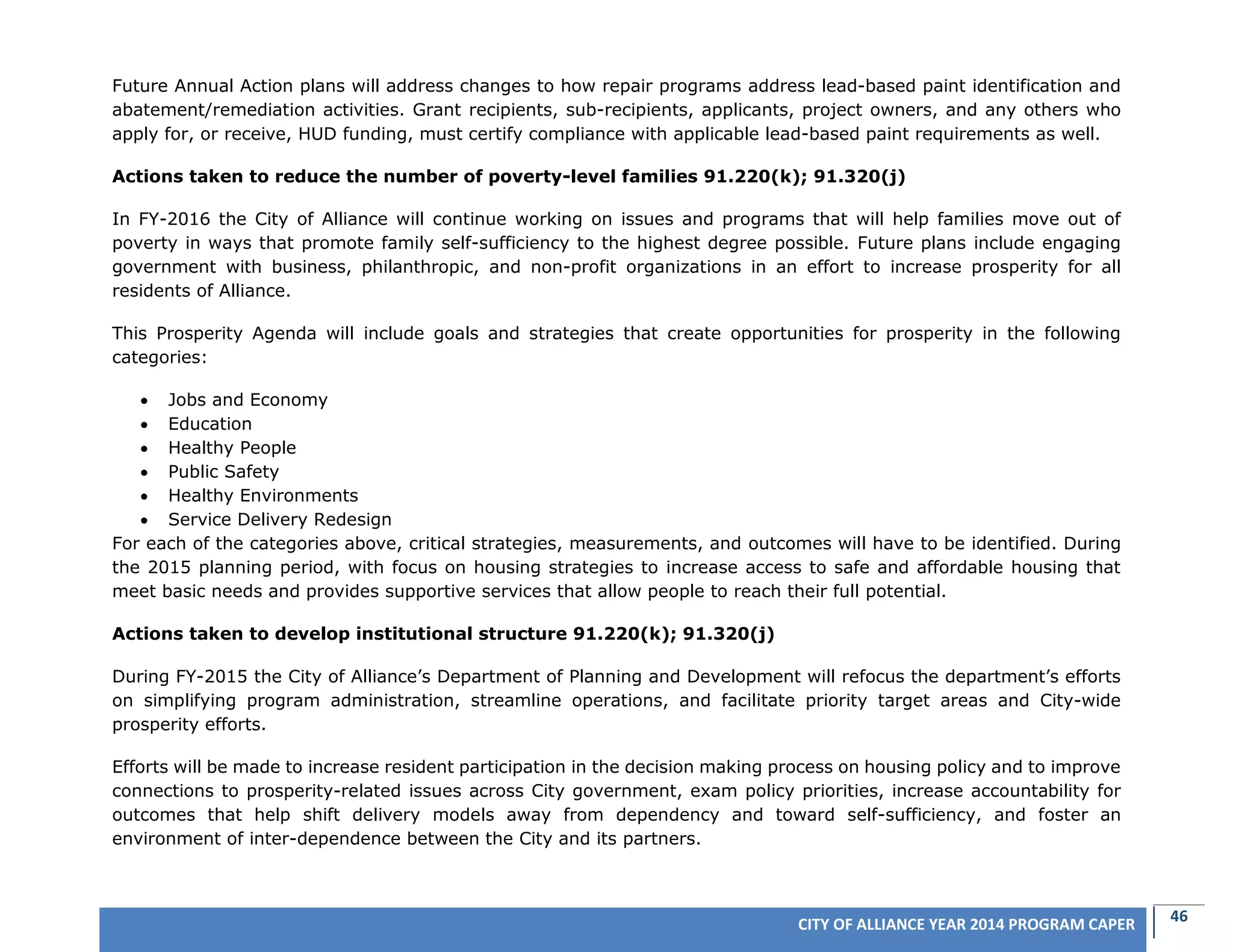 46CITY OF ALLIANCE YEAR 2014 PROGRAM CAPER
Future Annual Action plans will address changes to how repair programs address lead-based paint identification and
abatement/remediation activities. Grant recipients, sub-recipients, applicants, project owners, and any others who
apply for, or receive, HUD funding, must certify compliance with applicable lead-based paint requirements as well.
Actions taken to reduce the number of poverty-level families 91.220(k); 91.320(j)
In FY-2016 the City of Alliance will continue working on issues and programs that will help families move out of
poverty in ways that promote family self-sufficiency to the highest degree possible. Future plans include engaging
government with business, philanthropic, and non-profit organizations in an effort to increase prosperity for all
residents of Alliance.
This Prosperity Agenda will include goals and strategies that create opportunities for prosperity in the following
categories:
 Jobs and Economy
 Education
 Healthy People
 Public Safety
 Healthy Environments
 Service Delivery Redesign
For each of the categories above, critical strategies, measurements, and outcomes will have to be identified. During
the 2015 planning period, with focus on housing strategies to increase access to safe and affordable housing that
meet basic needs and provides supportive services that allow people to reach their full potential.
Actions taken to develop institutional structure 91.220(k); 91.320(j)
During FY-2015 the City of Alliance’s Department of Planning and Development will refocus the department’s efforts
on simplifying program administration, streamline operations, and facilitate priority target areas and City-wide
prosperity efforts.
Efforts will be made to increase resident participation in the decision making process on housing policy and to improve
connections to prosperity-related issues across City government, exam policy priorities, increase accountability for
outcomes that help shift delivery models away from dependency and toward self-sufficiency, and foster an
environment of inter-dependence between the City and its partners.
 