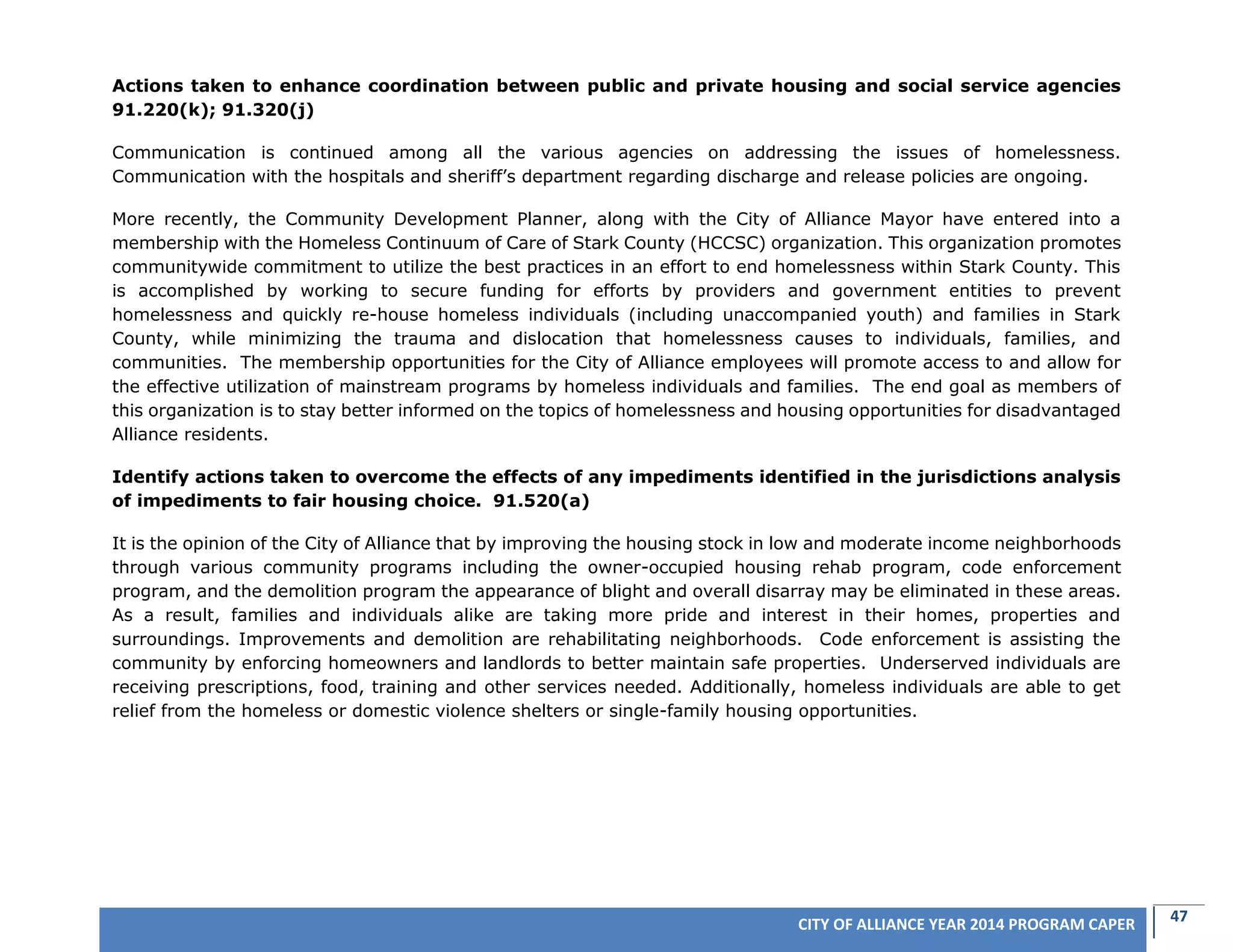 47CITY OF ALLIANCE YEAR 2014 PROGRAM CAPER
Actions taken to enhance coordination between public and private housing and social service agencies
91.220(k); 91.320(j)
Communication is continued among all the various agencies on addressing the issues of homelessness.
Communication with the hospitals and sheriff’s department regarding discharge and release policies are ongoing.
More recently, the Community Development Planner, along with the City of Alliance Mayor have entered into a
membership with the Homeless Continuum of Care of Stark County (HCCSC) organization. This organization promotes
communitywide commitment to utilize the best practices in an effort to end homelessness within Stark County. This
is accomplished by working to secure funding for efforts by providers and government entities to prevent
homelessness and quickly re-house homeless individuals (including unaccompanied youth) and families in Stark
County, while minimizing the trauma and dislocation that homelessness causes to individuals, families, and
communities. The membership opportunities for the City of Alliance employees will promote access to and allow for
the effective utilization of mainstream programs by homeless individuals and families. The end goal as members of
this organization is to stay better informed on the topics of homelessness and housing opportunities for disadvantaged
Alliance residents.
Identify actions taken to overcome the effects of any impediments identified in the jurisdictions analysis
of impediments to fair housing choice. 91.520(a)
It is the opinion of the City of Alliance that by improving the housing stock in low and moderate income neighborhoods
through various community programs including the owner-occupied housing rehab program, code enforcement
program, and the demolition program the appearance of blight and overall disarray may be eliminated in these areas.
As a result, families and individuals alike are taking more pride and interest in their homes, properties and
surroundings. Improvements and demolition are rehabilitating neighborhoods. Code enforcement is assisting the
community by enforcing homeowners and landlords to better maintain safe properties. Underserved individuals are
receiving prescriptions, food, training and other services needed. Additionally, homeless individuals are able to get
relief from the homeless or domestic violence shelters or single-family housing opportunities.
 