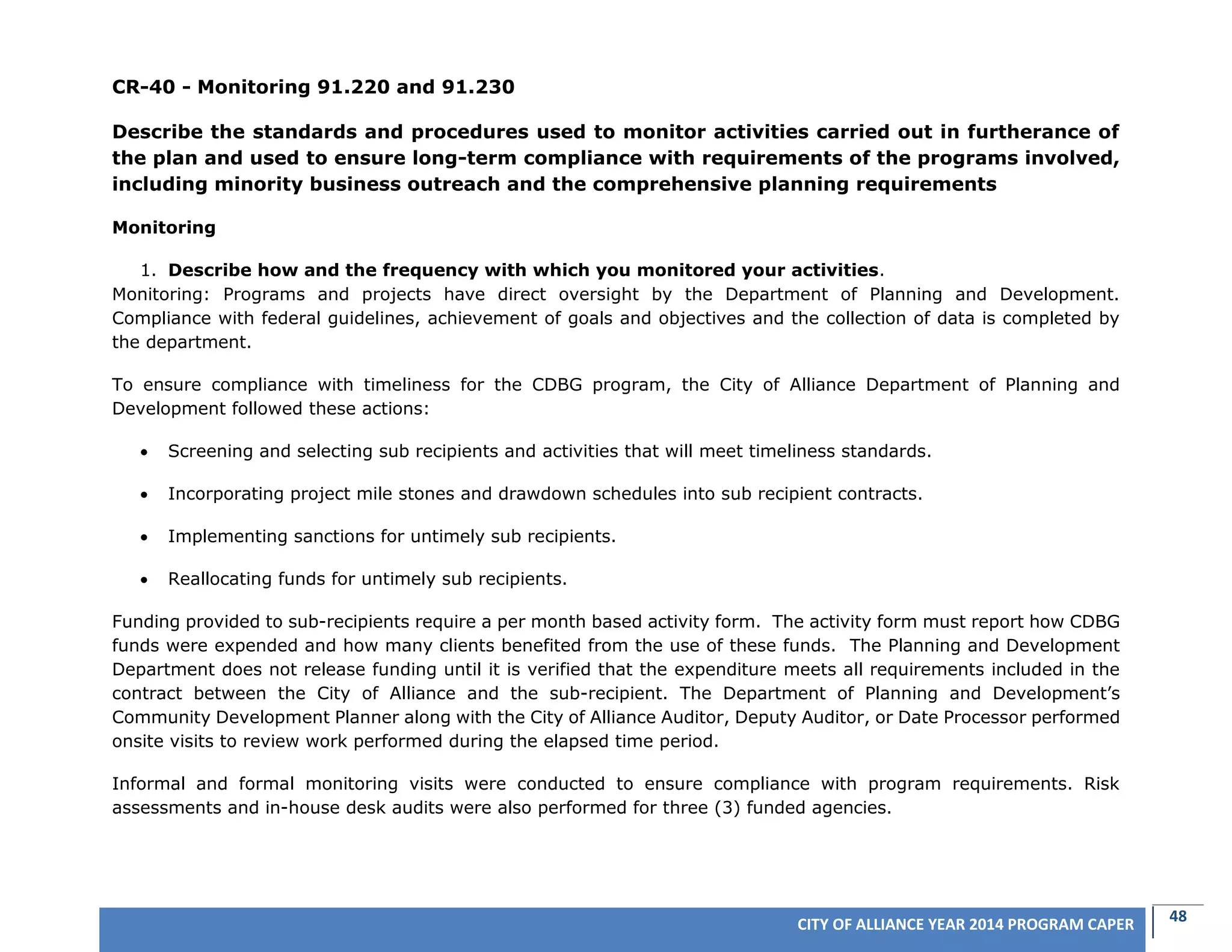48CITY OF ALLIANCE YEAR 2014 PROGRAM CAPER
CR-40 - Monitoring 91.220 and 91.230
Describe the standards and procedures used to monitor activities carried out in furtherance of
the plan and used to ensure long-term compliance with requirements of the programs involved,
including minority business outreach and the comprehensive planning requirements
Monitoring
1. Describe how and the frequency with which you monitored your activities.
Monitoring: Programs and projects have direct oversight by the Department of Planning and Development.
Compliance with federal guidelines, achievement of goals and objectives and the collection of data is completed by
the department.
To ensure compliance with timeliness for the CDBG program, the City of Alliance Department of Planning and
Development followed these actions:
 Screening and selecting sub recipients and activities that will meet timeliness standards.
 Incorporating project mile stones and drawdown schedules into sub recipient contracts.
 Implementing sanctions for untimely sub recipients.
 Reallocating funds for untimely sub recipients.
Funding provided to sub-recipients require a per month based activity form. The activity form must report how CDBG
funds were expended and how many clients benefited from the use of these funds. The Planning and Development
Department does not release funding until it is verified that the expenditure meets all requirements included in the
contract between the City of Alliance and the sub-recipient. The Department of Planning and Development’s
Community Development Planner along with the City of Alliance Auditor, Deputy Auditor, or Date Processor performed
onsite visits to review work performed during the elapsed time period.
Informal and formal monitoring visits were conducted to ensure compliance with program requirements. Risk
assessments and in-house desk audits were also performed for three (3) funded agencies.
 