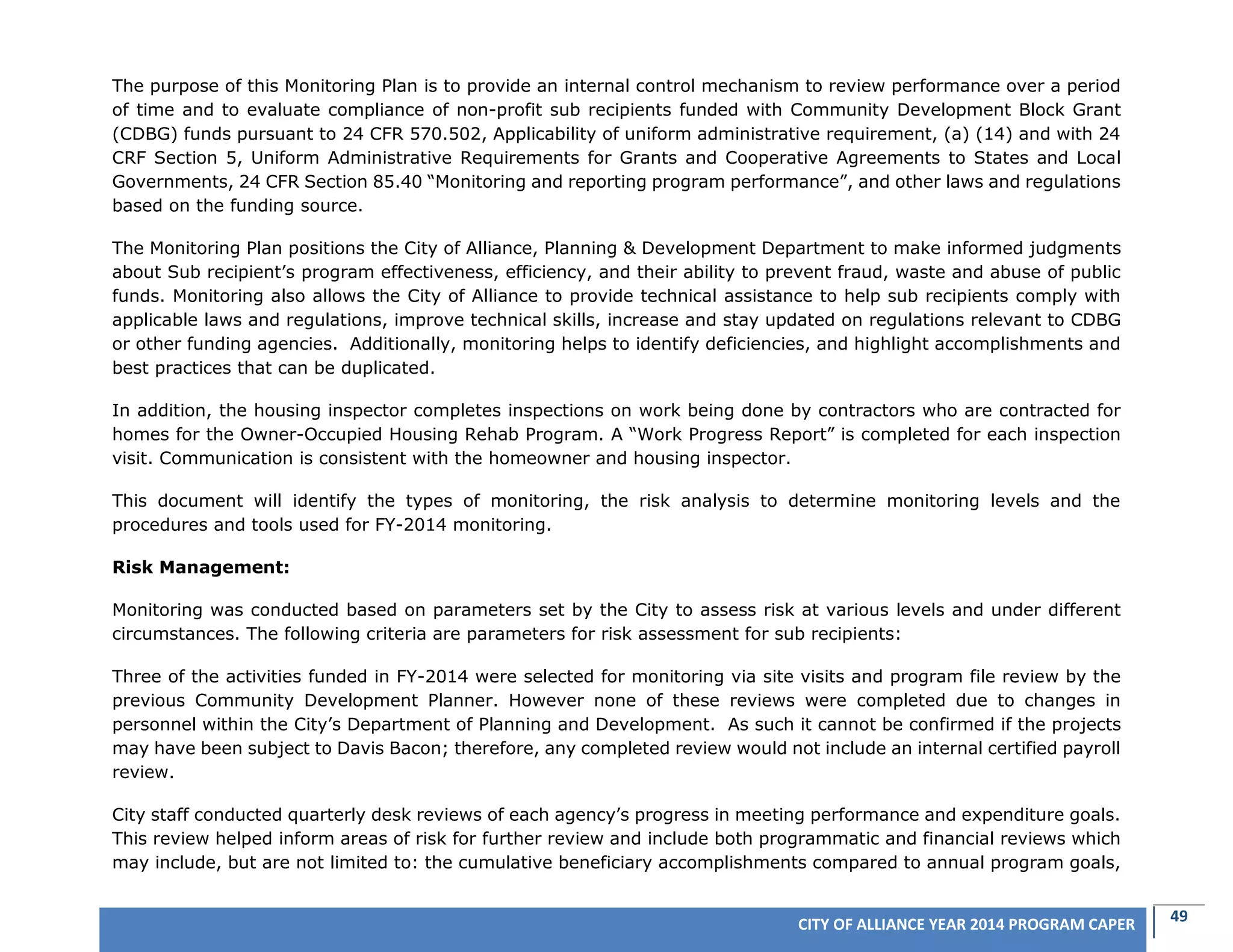 49CITY OF ALLIANCE YEAR 2014 PROGRAM CAPER
The purpose of this Monitoring Plan is to provide an internal control mechanism to review performance over a period
of time and to evaluate compliance of non-profit sub recipients funded with Community Development Block Grant
(CDBG) funds pursuant to 24 CFR 570.502, Applicability of uniform administrative requirement, (a) (14) and with 24
CRF Section 5, Uniform Administrative Requirements for Grants and Cooperative Agreements to States and Local
Governments, 24 CFR Section 85.40 “Monitoring and reporting program performance”, and other laws and regulations
based on the funding source.
The Monitoring Plan positions the City of Alliance, Planning & Development Department to make informed judgments
about Sub recipient’s program effectiveness, efficiency, and their ability to prevent fraud, waste and abuse of public
funds. Monitoring also allows the City of Alliance to provide technical assistance to help sub recipients comply with
applicable laws and regulations, improve technical skills, increase and stay updated on regulations relevant to CDBG
or other funding agencies. Additionally, monitoring helps to identify deficiencies, and highlight accomplishments and
best practices that can be duplicated.
In addition, the housing inspector completes inspections on work being done by contractors who are contracted for
homes for the Owner-Occupied Housing Rehab Program. A “Work Progress Report” is completed for each inspection
visit. Communication is consistent with the homeowner and housing inspector.
This document will identify the types of monitoring, the risk analysis to determine monitoring levels and the
procedures and tools used for FY-2014 monitoring.
Risk Management:
Monitoring was conducted based on parameters set by the City to assess risk at various levels and under different
circumstances. The following criteria are parameters for risk assessment for sub recipients:
Three of the activities funded in FY-2014 were selected for monitoring via site visits and program file review by the
previous Community Development Planner. However none of these reviews were completed due to changes in
personnel within the City’s Department of Planning and Development. As such it cannot be confirmed if the projects
may have been subject to Davis Bacon; therefore, any completed review would not include an internal certified payroll
review.
City staff conducted quarterly desk reviews of each agency’s progress in meeting performance and expenditure goals.
This review helped inform areas of risk for further review and include both programmatic and financial reviews which
may include, but are not limited to: the cumulative beneficiary accomplishments compared to annual program goals,
 