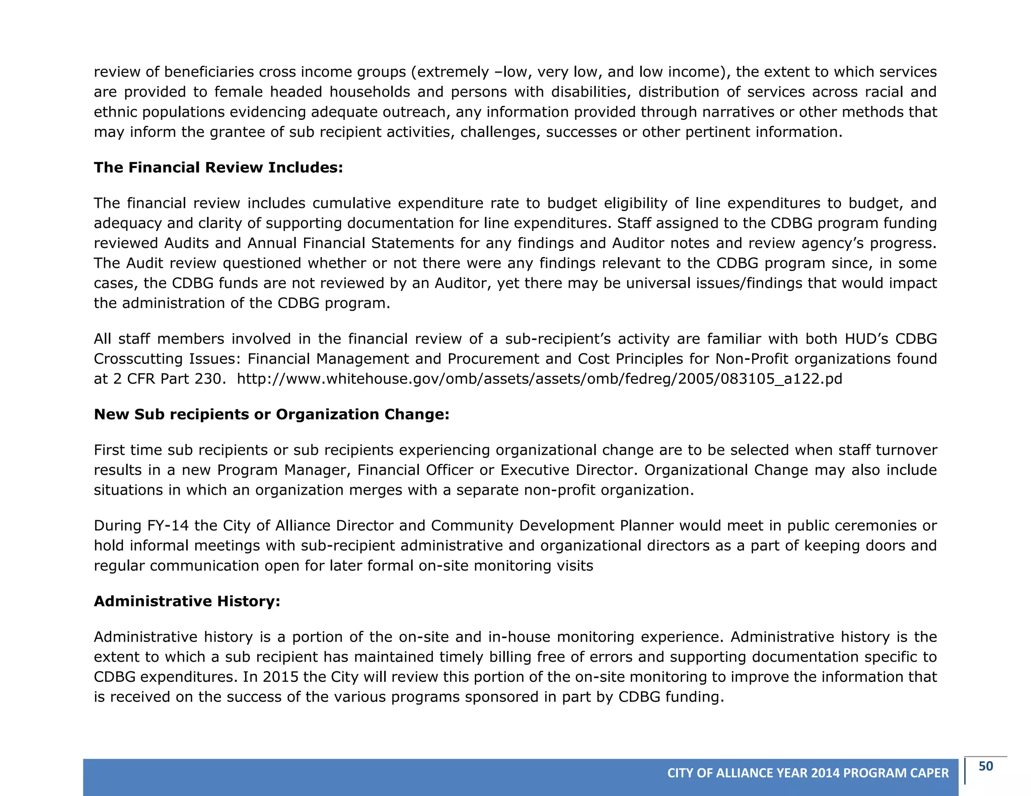 50CITY OF ALLIANCE YEAR 2014 PROGRAM CAPER
review of beneficiaries cross income groups (extremely –low, very low, and low income), the extent to which services
are provided to female headed households and persons with disabilities, distribution of services across racial and
ethnic populations evidencing adequate outreach, any information provided through narratives or other methods that
may inform the grantee of sub recipient activities, challenges, successes or other pertinent information.
The Financial Review Includes:
The financial review includes cumulative expenditure rate to budget eligibility of line expenditures to budget, and
adequacy and clarity of supporting documentation for line expenditures. Staff assigned to the CDBG program funding
reviewed Audits and Annual Financial Statements for any findings and Auditor notes and review agency’s progress.
The Audit review questioned whether or not there were any findings relevant to the CDBG program since, in some
cases, the CDBG funds are not reviewed by an Auditor, yet there may be universal issues/findings that would impact
the administration of the CDBG program.
All staff members involved in the financial review of a sub-recipient’s activity are familiar with both HUD’s CDBG
Crosscutting Issues: Financial Management and Procurement and Cost Principles for Non-Profit organizations found
at 2 CFR Part 230. http://www.whitehouse.gov/omb/assets/assets/omb/fedreg/2005/083105_a122.pd
New Sub recipients or Organization Change:
First time sub recipients or sub recipients experiencing organizational change are to be selected when staff turnover
results in a new Program Manager, Financial Officer or Executive Director. Organizational Change may also include
situations in which an organization merges with a separate non-profit organization.
During FY-14 the City of Alliance Director and Community Development Planner would meet in public ceremonies or
hold informal meetings with sub-recipient administrative and organizational directors as a part of keeping doors and
regular communication open for later formal on-site monitoring visits
Administrative History:
Administrative history is a portion of the on-site and in-house monitoring experience. Administrative history is the
extent to which a sub recipient has maintained timely billing free of errors and supporting documentation specific to
CDBG expenditures. In 2015 the City will review this portion of the on-site monitoring to improve the information that
is received on the success of the various programs sponsored in part by CDBG funding.
 