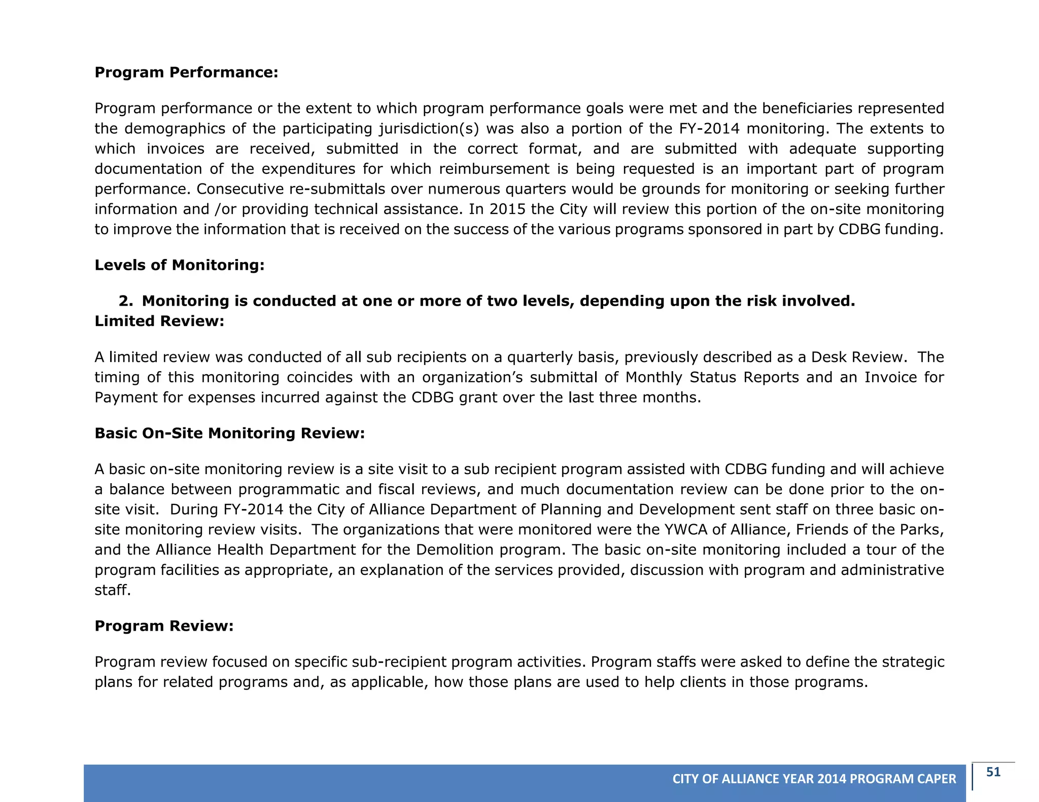 51CITY OF ALLIANCE YEAR 2014 PROGRAM CAPER
Program Performance:
Program performance or the extent to which program performance goals were met and the beneficiaries represented
the demographics of the participating jurisdiction(s) was also a portion of the FY-2014 monitoring. The extents to
which invoices are received, submitted in the correct format, and are submitted with adequate supporting
documentation of the expenditures for which reimbursement is being requested is an important part of program
performance. Consecutive re-submittals over numerous quarters would be grounds for monitoring or seeking further
information and /or providing technical assistance. In 2015 the City will review this portion of the on-site monitoring
to improve the information that is received on the success of the various programs sponsored in part by CDBG funding.
Levels of Monitoring:
2. Monitoring is conducted at one or more of two levels, depending upon the risk involved.
Limited Review:
A limited review was conducted of all sub recipients on a quarterly basis, previously described as a Desk Review. The
timing of this monitoring coincides with an organization’s submittal of Monthly Status Reports and an Invoice for
Payment for expenses incurred against the CDBG grant over the last three months.
Basic On-Site Monitoring Review:
A basic on-site monitoring review is a site visit to a sub recipient program assisted with CDBG funding and will achieve
a balance between programmatic and fiscal reviews, and much documentation review can be done prior to the on-
site visit. During FY-2014 the City of Alliance Department of Planning and Development sent staff on three basic on-
site monitoring review visits. The organizations that were monitored were the YWCA of Alliance, Friends of the Parks,
and the Alliance Health Department for the Demolition program. The basic on-site monitoring included a tour of the
program facilities as appropriate, an explanation of the services provided, discussion with program and administrative
staff.
Program Review:
Program review focused on specific sub-recipient program activities. Program staffs were asked to define the strategic
plans for related programs and, as applicable, how those plans are used to help clients in those programs.
 