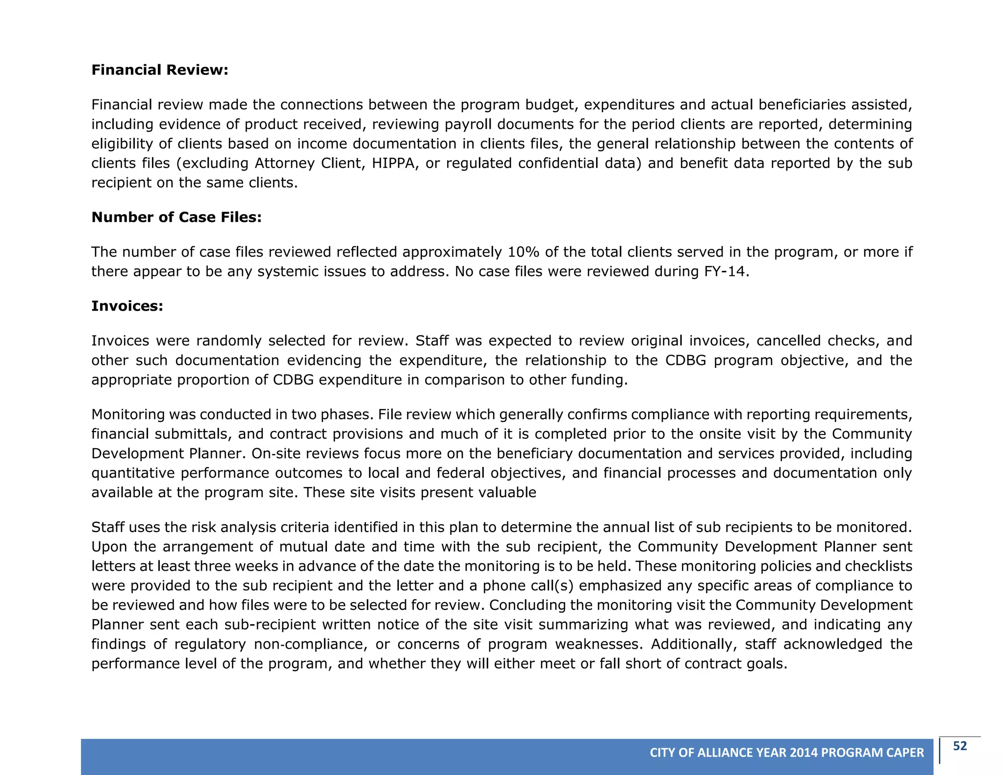52CITY OF ALLIANCE YEAR 2014 PROGRAM CAPER
Financial Review:
Financial review made the connections between the program budget, expenditures and actual beneficiaries assisted,
including evidence of product received, reviewing payroll documents for the period clients are reported, determining
eligibility of clients based on income documentation in clients files, the general relationship between the contents of
clients files (excluding Attorney Client, HIPPA, or regulated confidential data) and benefit data reported by the sub
recipient on the same clients.
Number of Case Files:
The number of case files reviewed reflected approximately 10% of the total clients served in the program, or more if
there appear to be any systemic issues to address. No case files were reviewed during FY-14.
Invoices:
Invoices were randomly selected for review. Staff was expected to review original invoices, cancelled checks, and
other such documentation evidencing the expenditure, the relationship to the CDBG program objective, and the
appropriate proportion of CDBG expenditure in comparison to other funding.
Monitoring was conducted in two phases. File review which generally confirms compliance with reporting requirements,
financial submittals, and contract provisions and much of it is completed prior to the onsite visit by the Community
Development Planner. On‐site reviews focus more on the beneficiary documentation and services provided, including
quantitative performance outcomes to local and federal objectives, and financial processes and documentation only
available at the program site. These site visits present valuable
Staff uses the risk analysis criteria identified in this plan to determine the annual list of sub recipients to be monitored.
Upon the arrangement of mutual date and time with the sub recipient, the Community Development Planner sent
letters at least three weeks in advance of the date the monitoring is to be held. These monitoring policies and checklists
were provided to the sub recipient and the letter and a phone call(s) emphasized any specific areas of compliance to
be reviewed and how files were to be selected for review. Concluding the monitoring visit the Community Development
Planner sent each sub-recipient written notice of the site visit summarizing what was reviewed, and indicating any
findings of regulatory non‐compliance, or concerns of program weaknesses. Additionally, staff acknowledged the
performance level of the program, and whether they will either meet or fall short of contract goals.
 